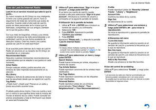 Uso de Internet Radio
Es-5
Last.fm es un servicio musical que sabe lo que le
gusta...
Su nuevo receptor de AV Onkyo es muy inteligente.
Si tiene una cuenta gratuita de Last.fm, hará un
seguimiento de todas las canciones que acaba de
escuchar. Cuando visite el sitio web de Last.fm,
podrá ver listas personales de la música que ha
disfrutado, compartirlas con sus amigos y también
ver lo que les gusta a ellos.
Con sus miles de biografías, críticas y una infinita
variedad de emisoras de radio personalizadas y sin
publicidad, Last.fm es una forma excelente de
descubrir música. Cree hoy mismo una cuenta
gratuita de Last.fm en www.last.fm/join
Si se suscribe podrá disfrutar de lo mejor de Last.fm
Radio sin anuncios en su receptor de AV Onkyo sin
necesidad de un ordenador.
Recommended Radio:
Descubra nuestras interesantes recomendaciones
personalizadas que se adaptan a sus gustos en cada
momento.
Artist Radio:
Escoja cualquier artista y podrá escuchar una
emisora de radio inspirada exclusivamente en su
elección.
My Library:
Relájese y disfrute de selecciones de toda la música
que ha escuchado desde que se registró en Last.fm.
Tag Radio:
¿Polish funk? ¿Death pop? Piense en un estilo y
podrá escucharlo durante horas.
Pruébelo gratis ahora mismo. Cree una cuenta y verá
por sí mismo lo que significa tener toda la música del
mundo al alcance de sus oídos. Puede consultar los
precios actualizados y toda la información que desee
en www.last.fm/subscribe
■ Uso del control de scrobbling
Utilice q/w para seleccionar “Enable”, y luego pulse
ENTER.
* Los servicios de radio por Internet suministrados por
terceros pueden cancelarse con o sin aviso previo.
Es posible que los servicios de radio por Internet no estén
disponibles en algunas zonas.
Uso de Last.fm Internet Radio 1 Utilice q/w para seleccionar “Sign in to your
account”, y luego pulse ENTER.
Si ya tiene una cuenta de Last.fm, puede
acceder a ella para seleccionar “Sign in to your
account”. Introduzca su nombre de usuario y
contraseña en la siguiente pantalla de teclado.
■ Utilización de la pantalla de teclado
1. Utilice q/w/e/r y ENTER para introducir su
nombre de usuario y su contraseña.
2. Seleccione “OK”.
3. Pulse ENTER. Aparecerá la pantalla
“Confirm your entries”.
4. Pulse ENTER.
Aparecerá “Please wait...” y después la pantalla
“Last.fm Internet Radio”.
Consejo
• Si desea utilizar múltiples cuentas de usuario,
consulte “Uso de múltiples cuentas” (➔ página 1). Se
puede iniciar sesión desde la pantalla “Users”.
2 Utilice q/w para seleccionar un menú y luego
pulse ENTER.
Search Station:
Puede buscar emisoras por artista, etiquetas o
nombre de usuario.
Top Artists Station:
Puede reproducir canciones de los artistas mejor
clasificados.
Top Tags Station:
Puede reproducir canciones con las etiquetas
mejor clasificadas.
Personal Station:
Puede reproducir pistas de una emisora
personalizada (“Your Library”, “Your
Neighbourhood” y “Your Recommendations”).
Profile:
Puede reproducir pistas de “Recently Listened
Tracks”, “Library” y “Neighbours”.
Account Info:
Confirme los datos de su cuenta.
Sign Out:
Se desconecta de su cuenta.
3 Utilice q/w para seleccionar una emisora y
luego pulse ENTER o 1 para iniciar la
reproducción.
Se inicia la reproducción y aparece la pantalla de
reproducción.
■ Elementos del menú
I Love this track:
Se guarda la información sobre la canción en el
servidor de Last.fm y aumenta la frecuencia con
la que se reproduce.
Ban this track:
Se guarda la información sobre la canción en el
servidor de Last.fm y se reduce la frecuencia con
la que se reproduce.
Add to My Favorites:
Añade una emisora a la lista Mis favoritos.
 