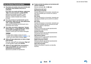 Uso de Internet Radio
Es-6
Uso de Slacker Personal Radio
1 Si no tiene una cuenta, cree una en el sitio web
de Slacker (www.slacker.com) con su
ordenador.
Si ya tiene una cuenta de Slacker, seleccione
“Sign in to your account” y pulse ENTER.
Aparecerá la pantalla de teclado. Puede
introducir información desde el mando a
distancia o desde el teclado de la unidad
principal.
2 Si no hay errores en la información que ha
introducido, utilice q/w/e/r para seleccionar
“OK” y luego pulse ENTER.
Aparecerá una pantalla de confirmación de la
información de la cuenta.
3 Si no tiene una cuenta, seleccione “Access
without Sign In” y pulse ENTER para utilizar
una versión restringida del servicio.
Tenga en cuenta que el uso estará restringido.
Consejo
• Si desea utilizar múltiples cuentas de usuario,
consulte “Uso de múltiples cuentas” (➔ página 1). Se
puede iniciar sesión desde la pantalla “Users”.
4 Utilice q/w para seleccionar un menú y luego
pulse ENTER.
Para salir, utilice q/w para seleccionar “Sign out”
en esta pantalla y luego pulse ENTER.
5 Utilice q/w para seleccionar una emisora y
luego pulse ENTER o 1 para iniciar la
reproducción de la emisora.
Aparecerá la pantalla de reproducción.
6 Puede controlar las pistas con los botones del
mando a distancia.
Botones activados: 1, 3, 2, 6
■ Elementos del menú
Rate Song as Favorite:
Guarda información en el servidor, haciendo que
sea más probable que la canción se vuelva a
reproducir.
Ban Song:
Guarda información en el servidor, haciendo que
sea menos probable que la canción se vuelva a
reproducir.
Ban Artist:
Guarda información en el servidor, haciendo que
sea menos probable que las canciones de este
artista se vuelvan a reproducir.
Mark Favorite:
Añade la emisora que se está reproduciendo
actualmente a los favoritos.
Unmark Favorite:
Elimina la emisora que se está reproduciendo
actualmente de los favoritos.
Add song to Library:
Añade la canción que se está reproduciendo
actualmente a su biblioteca.
Delete song from Library:
Elimina la canción que se está reproduciendo
actualmente de la biblioteca.
Add to My Favorites:
Añade una emisora o canción a la lista Mis
favoritos.
 