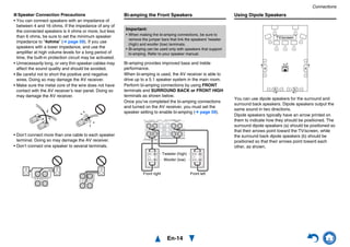 Connections
En-14
■ Speaker Connection Precautions
• You can connect speakers with an impedance of
between 4 and 16 ohms. If the impedance of any of
the connected speakers is 4 ohms or more, but less
than 6 ohms, be sure to set the minimum speaker
impedance to “4ohms” (➔ page 59). If you use
speakers with a lower impedance, and use the
amplifier at high volume levels for a long period of
time, the built-in protection circuit may be activated.
• Unnecessarily long, or very thin speaker cables may
affect the sound quality and should be avoided.
• Be careful not to short the positive and negative
wires. Doing so may damage the AV receiver.
• Make sure the metal core of the wire does not have
contact with the AV receiver’s rear panel. Doing so
may damage the AV receiver.
• Don’t connect more than one cable to each speaker
terminal. Doing so may damage the AV receiver.
• Don’t connect one speaker to several terminals.
Bi-amping the Front Speakers
Bi-amping provides improved bass and treble
performance.
When bi-amping is used, the AV receiver is able to
drive up to a 5.1 speaker system in the main room.
Perform bi-amping connections by using FRONT
terminals and SURROUND BACK or FRONT HIGH
terminals as shown below.
Once you’ve completed the bi-amping connections
and turned on the AV receiver, you must set the
speaker setting to enable bi-amping (➔ page 59).
Using Dipole Speakers
You can use dipole speakers for the surround and
surround back speakers. Dipole speakers output the
same sound in two directions.
Dipole speakers typically have an arrow printed on
them to indicate how they should be positioned. The
surround dipole speakers (a) should be positioned so
that their arrows point toward the TV/screen, while
the surround back dipole speakers (b) should be
positioned so that their arrows point toward each
other, as shown.
Important:
• When making the bi-amping connections, be sure to
remove the jumper bars that link the speakers’ tweeter
(high) and woofer (low) terminals.
• Bi-amping can be used only with speakers that support
bi-amping. Refer to your speaker manual.
Front right Front left
Woofer (low)
Tweeter (high)
b b
a a
TV/screen
 