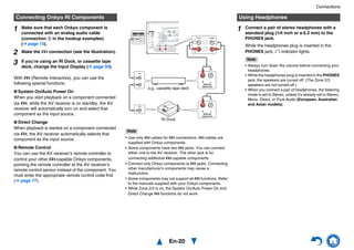 Connections
En-20
With u (Remote Interactive), you can use the
following special functions:
■ System On/Auto Power On
When you start playback on a component connected
via u, while the AV receiver is on standby, the AV
receiver will automatically turn on and select that
component as the input source.
■ Direct Change
When playback is started on a component connected
via u, the AV receiver automatically selects that
component as the input source.
■ Remote Control
You can use the AV receiver’s remote controller to
control your other u-capable Onkyo components,
pointing the remote controller at the AV receiver’s
remote control sensor instead of the component. You
must enter the appropriate remote control code first
(➔ page 77).
Note
• Use only u cables for u connections. u cables are
supplied with Onkyo components.
• Some components have two u jacks. You can connect
either one to the AV receiver. The other jack is for
connecting additional u-capable components.
• Connect only Onkyo components to u jacks. Connecting
other manufacturer’s components may cause a
malfunction.
• Some components may not support all u functions. Refer
to the manuals supplied with your Onkyo components.
• While Zone 2/3 is on, the System On/Auto Power On and
Direct Change u functions do not work.
Connecting Onkyo RI Components
1 Make sure that each Onkyo component is
connected with an analog audio cable
(connection I in the hookup examples)
(➔ page 15).
2 Make the u connection (see the illustration).
3 If you’re using an RI Dock, or cassette tape
deck, change the Input Display (➔ page 50).
LR
ANALOG
AUDIO OUT
LR
ANALOG
AUDIO OUT
e.g., cassette tape deck
RI Dock
Using Headphones
1 Connect a pair of stereo headphones with a
standard plug (1/4 inch or ø 6.3 mm) to the
PHONES jack.
While the headphones plug is inserted in the
PHONES jack, = indicator lights.
Note
• Always turn down the volume before connecting your
headphones.
• While the headphones plug is inserted in the PHONES
jack, the speakers are turned off. (The Zone 2/3
speakers are not turned off.)
• When you connect a pair of headphones, the listening
mode is set to Stereo, unless it’s already set to Stereo,
Mono, Direct, or Pure Audio (European, Australian
and Asian models).
 