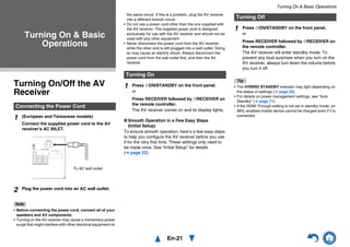 En-21
Turning On & Basic Operations
Turning On/Off the AV
Receiver
Note
• Before connecting the power cord, connect all of your
speakers and AV components.
• Turning on the AV receiver may cause a momentary power
surge that might interfere with other electrical equipment on
the same circuit. If this is a problem, plug the AV receiver
into a different branch circuit.
• Do not use a power cord other than the one supplied with
the AV receiver. The supplied power cord is designed
exclusively for use with the AV receiver and should not be
used with any other equipment.
• Never disconnect the power cord from the AV receiver
while the other end is still plugged into a wall outlet. Doing
so may cause an electric shock. Always disconnect the
power cord from the wall outlet first, and then the AV
receiver.
■ Smooth Operation in a Few Easy Steps
(Initial Setup)
To ensure smooth operation, here’s a few easy steps
to help you configure the AV receiver before you use
it for the very first time. These settings only need to
be made once. See “Initial Setup” for details
(➔ page 22).
Tip
• The HYBRID STANDBY indicator may light depending on
the status of settings (➔ page 22).
• For details on power management settings, see “Auto
Standby” (➔ page 71).
• If the HDMI Through setting is not set in standby mode, an
MHL-enabled mobile device cannot be charged even if it is
connected.
Turning On & Basic
Operations
Connecting the Power Cord
1 (European and Taiwanese models)
Connect the supplied power cord to the AV
receiver’s AC INLET.
2 Plug the power cord into an AC wall outlet.
To AC wall outlet
Turning On
1 Press 8ON/STANDBY on the front panel.
or
Press RECEIVER followed by 8RECEIVER on
the remote controller.
The AV receiver comes on and its display lights.
Turning Off
1 Press 8ON/STANDBY on the front panel.
or
Press RECEIVER followed by 8RECEIVER on
the remote controller.
The AV receiver will enter standby mode. To
prevent any loud surprises when you turn on the
AV receiver, always turn down the volume before
you turn it off.
 