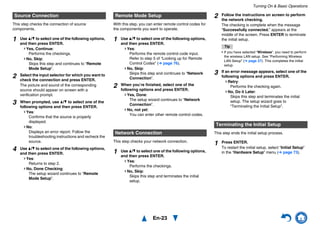 Turning On & Basic Operations
En-23
This step checks the connection of source
components.
With this step, you can enter remote control codes for
the components you want to operate.
This step checks your network connection.
This step ends the initial setup process.
Source Connection
1 Use q/w to select one of the following options,
and then press ENTER.
Yes, Continue:
Performs the checkings.
No, Skip:
Skips this step and continues to “Remote
Mode Setup”.
2 Select the input selector for which you want to
check the connection and press ENTER.
The picture and sound of the corresponding
source should appear on screen with a
verification prompt.
3 When prompted, use q/w to select one of the
following options and then press ENTER.
Yes:
Confirms that the source is properly
displayed.
No:
Displays an error report. Follow the
troubleshooting instructions and recheck the
source.
4 Use q/w to select one of the following options,
and then press ENTER.
Yes:
Returns to step 2.
No, Done Checking:
The setup wizard continues to “Remote
Mode Setup”.
Remote Mode Setup
1 Use q/w to select one of the following options,
and then press ENTER.
Yes:
Performs the remote control code input.
Refer to step 5 of “Looking up for Remote
Control Codes” (➔ page 76).
No, Skip:
Skips this step and continues to “Network
Connection”.
2 When you’re finished, select one of the
following options and press ENTER.
Yes, Done:
The setup wizard continues to “Network
Connection”.
No, not yet:
You can enter other remote control codes.
Network Connection
1 Use q/w to select one of the following options,
and then press ENTER.
Yes:
Performs the checkings.
No, Skip:
Skips this step and terminates the initial
setup.
2 Follow the instructions on screen to perform
the network checking.
The checking is complete when the message
“Successfully connected.” appears at the
middle of the screen. Press ENTER to terminate
the initial setup.
Tip
• If you have selected “Wireless”, you need to perform
the wireless LAN setup. See “Performing Wireless
LAN Setup” (➔ page 27). This completes the initial
setup.
3 If an error message appears, select one of the
following options and press ENTER.
Retry:
Performs the checking again.
No, Do it Later:
Skips this step and terminates the initial
setup. The setup wizard goes to
“Terminating the Initial Setup”.
Terminating the Initial Setup
1 Press ENTER.
To restart the initial setup, select “Initial Setup”
in the “Hardware Setup” menu (➔ page 73).
 