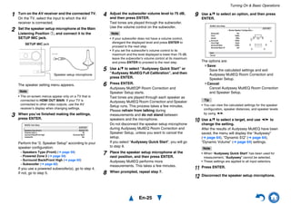 Turning On & Basic Operations
En-25
1 Turn on the AV receiver and the connected TV.
On the TV, select the input to which the AV
receiver is connected.
2 Set the speaker setup microphone at the Main
Listening Position a, and connect it to the
SETUP MIC jack.
The speaker setting menu appears.
Note
• The on-screen menus appear only on a TV that is
connected to HDMI OUT MAIN. If your TV is
connected to other video outputs, use the AV
receiver’s display when changing settings.
3 When you’ve finished making the settings,
press ENTER.
Perform the “2. Speaker Setup” according to your
speaker configuration:
– Speakers Type (Front) (➔ page 59)
– Powered Zone 2 (➔ page 59)
– Surround Back/Front High (➔ page 60)
– Subwoofer (➔ page 60)
If you use a powered subwoofer(s), go to step 4.
If not, go to step 5.
Speaker setup microphone
SETUP MIC jack
MultEQ: Auto Setup
AUDYSSEY
SpeakersType (Front)
Powered Zone 2
Surround Back/Front High
Subwoofer
Normal
No
Surround Back
Yes
4 Adjust the subwoofer volume level to 75 dB,
and then press ENTER.
Test tones are played through the subwoofer.
Use the volume control on the subwoofer.
Note
• If your subwoofer does not have a volume control,
disregard the displayed level and press ENTER to
proceed to the next step.
• If you set the subwoofer’s volume control to its
maximum and the level displayed is lower than 75 dB,
leave the subwoofer’s volume control at its maximum
and press ENTER to proceed to the next step.
5 Use q/w to select “Audyssey Quick Start” or
“Audyssey MultEQ Full Calibration”, and then
press ENTER.
6 Press ENTER.
Audyssey MultEQ® Room Correction and
Speaker Setup starts.
Test tones are played through each speaker as
Audyssey MultEQ Room Correction and Speaker
Setup runs. This process takes a few minutes.
Please refrain from talking during
measurements and do not stand between
speakers and the microphone.
Do not disconnect the speaker setup microphone
during Audyssey MultEQ Room Correction and
Speaker Setup, unless you want to cancel the
setup.
If you select “Audyssey Quick Start”, you will go
to step 9.
7 Place the speaker setup microphone at the
next position, and then press ENTER.
Audyssey MultEQ performs more
measurements. This takes a few minutes.
8 When prompted, repeat step 7.
9 Use q/w to select an option, and then press
ENTER.
The options are:
Save:
Save the calculated settings and exit
Audyssey MultEQ Room Correction and
Speaker Setup.
Cancel:
Cancel Audyssey MultEQ Room Correction
and Speaker Setup.
Tip
• You can view the calculated settings for the speaker
configuration, speaker distances, and speaker levels
by using e/r.
10 Use q/w to select a target, and use e/r to
change the setting.
After the results of Audyssey MultEQ have been
saved, the menu will display the “Audyssey”
(➔ page 64), “Dynamic EQ” (➔ page 64),
“Dynamic Volume” (➔ page 64) settings.
Note
• When “Audyssey Quick Start” has been used for
measurement, “Audyssey” cannot be selected.
• These settings are applied to all input selectors.
11 Press ENTER.
12 Disconnect the speaker setup microphone.
Save
Cancel
AUDYSSEY
MultEQ: Auto Setup
-- Review Speaker Configuration --
Subwoofer
Front
Center
Surround
Front High
Surround Back
Surround Back Ch
Yes
100Hz
40Hz
100Hz
None
120Hz
2ch
 