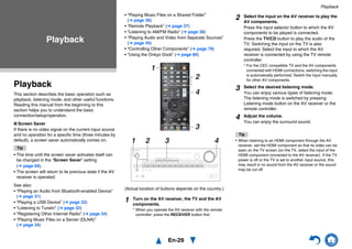 En-29
Playback
Playback
This section describes the basic operation such as
playback, listening mode, and other useful functions.
Reading this manual from the beginning to this
section helps you to understand the basic
connection/setup/operation.
■ Screen Saver
If there is no video signal on the current input source
and no operation for a specific time (three minutes by
default), a screen saver automatically comes on.
Tip
• The time until the screen saver activates itself can
be changed in the “Screen Saver” setting
(➔ page 69).
• The screen will return to its previous state if the AV
receiver is operated.
See also:
• “Playing an Audio from Bluetooth-enabled Device”
(➔ page 31)
• “Playing a USB Device” (➔ page 32)
• “Listening to TuneIn” (➔ page 32)
• “Registering Other Internet Radio” (➔ page 34)
• “Playing Music Files on a Server (DLNA)”
(➔ page 34)
• “Playing Music Files on a Shared Folder”
(➔ page 36)
• “Remote Playback” (➔ page 37)
• “Listening to AM/FM Radio” (➔ page 38)
• “Playing Audio and Video from Separate Sources”
(➔ page 40)
• “Controlling Other Components” (➔ page 76)
• “Using the Onkyo Dock” (➔ page 80)
(Actual location of buttons depends on the country.)
Tip
• When listening to an HDMI component through the AV
receiver, set the HDMI component so that its video can be
seen on the TV screen (on the TV, select the input of the
HDMI component connected to the AV receiver). If the TV
power is off or the TV is set to another input source, this
may result in no sound from the AV receiver or the sound
may be cut off.
Playback
1 Turn on the AV receiver, the TV and the AV
components.
* When you operate the AV receiver with the remote
controller, press the RECEIVER button first.
4
3
2
1
1 32 4
2 Select the input on the AV receiver to play the
AV components.
Press the input selector button to which the AV
components to be played is connected.
Press the TV/CD button to play the audio of the
TV. Switching the input on the TV is also
required. Select the input to which the AV
receiver is connected by using the TV remote
controller.
* For the CEC compatible TV and the AV components
connected with HDMI connections, switching the input
is automatically performed. Switch the input manually
for other AV components.
3 Select the desired listening mode.
You can enjoy various types of listening mode.
The listening mode is switched by pressing
Listening mode button on the AV receiver or the
remote controller.
4 Adjust the volume.
You can enjoy the surround sound.
 