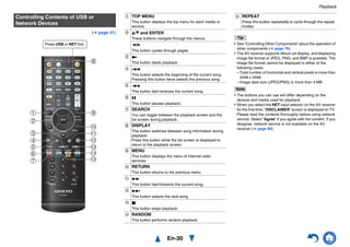 Playback
En-30
(➔ page 31)
Tip
• See “Controlling Other Components” about the operation of
other components (➔ page 76).
• The AV receiver supports Album art display, and displaying
image file format of JPEG, PNG, and BMP is possible. The
image file format cannot be displayed in either of the
following cases:
– Total number of horizontal and vertical pixels is more than
2048 x 2048.
– Image data size (JPEG/PNG) is more than 4 MB.
Note
• The buttons you can use will differ depending on the
devices and media used for playback.
• When you select the NET input selector on the AV receiver
for the first time, “DISCLAIMER” screen is displayed on TV.
Please read the contents thoroughly before using network
service. Select “Agree” if you agree with the content. If you
disagree, network service is not available on the AV
receiver (➔ page 89).
Controlling Contents of USB or
Network Devices
d
j
i
l
b
a
c
f
g
k
m
o
h
n
e
Press USB or NET first.
a TOP MENU
This button displays the top menu for each media or
service.
b q/w and ENTER
These buttons navigate through the menus.
e/r
This button cycles through pages.
c 1
This button starts playback.
d 7
This button selects the beginning of the current song.
Pressing this button twice selects the previous song.
e 5
This button fast-reverses the current song.
f 3
This button pauses playback.
g SEARCH
You can toggle between the playback screen and the
list screen during playback.
h DISPLAY
This button switches between song information during
playback.
Press this button while the list screen is displayed to
return to the playback screen.
i MENU
This button displays the menu of Internet radio
services.
j RETURN
This button returns to the previous menu.
k 4
This button fast-forwards the current song.
l 6
This button selects the next song.
m 2
This button stops playback.
n RANDOM
This button performs random playback.
o REPEAT
Press this button repeatedly to cycle through the repeat
modes.
 