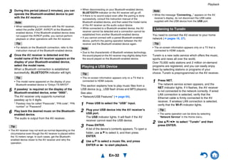 Playback
En-32
Tip
• The AV receiver may not work as normal depending on the
circumstance even though the AV receiver is placed within
the 15 meters range. In such cases, get the Bluetooth-
enabled device closer to the AV receiver and retry the
operation.
• When disconnecting on your Bluetooth-enabled device,
BLUETOOTH indicator on the AV receiver will go off.
• If there is no sound output even after the pairing is done
successfully, consult the instruction manual of the
Bluetooth-enabled device, and then select the model name
of the AV receiver as the audio output device.
• While connected to a Bluetooth-enabled device, the AV
receiver cannot be detected and a connection cannot be
established from another Bluetooth-enabled device.
• If you cannot connect with a paired Bluetooth-enabled
device, perform the pairing operation between the AV
receiver and the Bluetooth-enabled device again.
Note
• Due to the characteristic of Bluetooth wireless technology,
the sound played on the AV receiver may slightly delay from
the sound played on the Bluetooth-enabled device.
Tip
• The on-screen information appears only on a TV that is
connected to HDMI outputs.
This section explains how to play music files from a
USB device (e.g., USB flash drives and MP3 players).
See also:
• “Network/USB Features” (➔ page 94).
Note
• While the message “Connecting...” appears on the AV
receiver’s display, do not disconnect the USB cable
supplied with the USB device from the USB port.
You need to connect the AV receiver to your home
network (➔ pages 16, 27).
Tip
• The on-screen information appears only on a TV that is
connected to HDMI outputs.
TuneIn is a new radio service which offers the music,
sports and news all over the world.
Over 70,000 radio stations and 2 million on-demand
programs are registered, and you can easily enjoy
them by selecting stations or programs of your
choice. TuneIn is preprogrammed on the AV receiver.
3 During this period (about 2 minutes), you can
operate the Bluetooth-enabled device to pair
with the AV receiver.
Note
• When establishing a connection with the AV receiver,
select the profile (A2DP, AVRCP) at the Bluetooth-
enabled device. If the Bluetooth-enabled device does
not support the AVRCP profile, you cannot perform
playback or other operations with the AV receiver.
Tip
• For details on the Bluetooth connection, refer to the
instruction manual of the Bluetooth-enabled device.
4 Once the AV receiver is detected and the
model name of the AV receiver appears on the
display of your Bluetooth-enabled device,
select the model name.
When a Bluetooth connection is established
successfully, BLUETOOTH indicator will light.
Tip
• The model name appeared on the display of your
Bluetooth-enabled device is “Onkyo TX-NR727”.
5 If passkey* is required on the display of the
Bluetooth-enabled device, enter “0000”.
The AV receiver only supports numerical
passkey up to 4 digits.
* Passkey may be called “Passcode”, “PIN code”, “PIN
number” or “Password”.
6 Play back the desired music on the Bluetooth-
enabled device.
The audio is output from the AV receiver.
Playing a USB Device
1 Press USB to select the “USB” input.
2 Plug your USB device into the AV receiver’s
USB port.
The USB indicator lights. It will flash if the AV
receiver cannot read the USB device.
3 Press ENTER.
A list of the device’s contents appears. To open a
folder, use q/w to select it, and then press
ENTER.
4 Use q/w to select a music file, and press
ENTER or 1 to start playback.
Listening to TuneIn
1 Press NET.
The network service screen appears, and the
NET indicator lights. If it flashes, the AV receiver
is not connected to the network correctly. If wired
LAN connection is selected, verify that the
Ethernet cable is firmly connected to the AV
receiver. If wireless LAN connection is selected,
verify that the Wi-Fi indicator lights.
Tip
• The same operation can be done by selecting
“Network Service” in the Home menu.
2 Use q/w/e/r to select “TuneIn” and then
press ENTER.
 