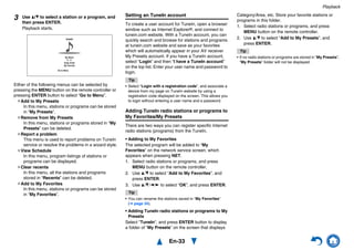 Playback
En-33
Either of the following menus can be selected by
pressing the MENU button on the remote controller or
pressing ENTER button to select “Go to Menu”.
Add to My Presets
In this menu, stations or programs can be stored
in “My Presets”.
Remove from My Presets
In this menu, stations or programs stored in “My
Presets” can be deleted.
Report a problem
This menu is used to report problems on TuneIn
service or resolve the problems in a wizard style.
View Schedule
In this menu, program listings of stations or
programs can be displayed.
Clear recents
In this menu, all the stations and programs
stored in “Recents” can be deleted.
Add to My Favorites
In this menu, stations or programs can be stored
in “My Favorites”.
Setting an TuneIn account
To create a user account for TuneIn, open a browser
window such as Internet Explorer®, and connect to
tunein.com website. With a TuneIn account, you can
quickly search and browse for stations and programs
at tunein.com website and save as your favorites
which will automatically appear in your AV receiver
My Presets account. If you have a TuneIn account,
select “Login” and then “I have a TuneIn account”
on the top list. Enter your user name and password to
login.
Tip
• Select “Login with a registration code”, and associate a
device from my page on TuneIn website by using a
registration code displayed on the screen. This allows you
to login without entering a user name and a password.
Adding TuneIn radio stations or programs to
My Favorites/My Presets
There are two ways you can register specific Internet
radio stations (programs) from the TuneIn.
• Adding to My Favorites
The selected program will be added to “My
Favorites” on the network service screen, which
appears when pressing NET.
1. Select radio stations or programs, and press
MENU button on the remote controller.
2. Use q/w to select “Add to My Favorites”, and
press ENTER.
3. Use q/w/e/r to select “OK”, and press ENTER.
Tip
• You can rename the stations saved in “My Favorites”
(➔ page 34).
• Adding TuneIn radio stations or programs to My
Presets
Select "TuneIn", and press ENTER button to display
a folder of “My Presets” on the screen that displays
Category/Area, etc. Store your favorite stations or
programs in this folder.
1. Select radio stations or programs, and press
MENU button on the remote controller.
2. Use q/w to select “Add to My Presets”, and
press ENTER.
Tip
• If no radio stations or programs are stored in “My Presets”,
“My Presets” folder will not be displayed.
3 Use q/w to select a station or a program, and
then press ENTER.
Playback starts.
Great Artist
My Music
My Favorite
tunein
Go to Menu
0 : 11
 