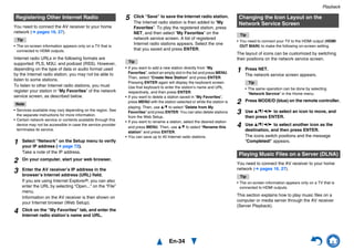 Playback
En-34
You need to connect the AV receiver to your home
network (➔ pages 16, 27).
Tip
• The on-screen information appears only on a TV that is
connected to HDMI outputs.
Internet radio URLs in the following formats are
supported: PLS, M3U, and podcast (RSS). However,
depending on the type of data or audio format used
by the Internet radio station, you may not be able to
listen to some stations.
To listen to other Internet radio stations, you must
register your station in “My Favorites” of the network
service screen, as described below.
Note
• Services available may vary depending on the region. See
the separate instructions for more information.
• Certain network service or contents available through this
device may not be accessible in case the service provider
terminates its service.
Tip
• If you want to add a new station directly from “My
Favorites”, select an empty slot in the list and press MENU.
Then, select “Create New Station” and press ENTER.
Pressing ENTER again will display the keyboard screen.
Use that keyboard to enter the station’s name and URL
respectively, and then press ENTER.
• If you want to delete a station saved in “My Favorites”,
press MENU with the station selected or while the station is
playing. Then, use q/w to select “Delete from My
Favorites” and press ENTER. You can also delete stations
from the Web Setup.
• If you want to rename a station, select the desired station
and press MENU. Then, use q/w to select “Rename this
station” and press ENTER.
• You can save up to 40 Internet radio stations.
Tip
• You need to connect your TV to the HDMI output (HDMI
OUT MAIN) to make the following on-screen setting.
The layout of icons can be customized by switching
their positions on the network service screen.
You need to connect the AV receiver to your home
network (➔ pages 16, 27).
Tip
• The on-screen information appears only on a TV that is
connected to HDMI outputs.
This section explains how to play music files on a
computer or media server through the AV receiver
(Server Playback).
Registering Other Internet Radio
1 Select “Network” on the Setup menu to verify
your IP address (➔ page 72).
Take a note of the IP address.
2 On your computer, start your web browser.
3 Enter the AV receiver’s IP address in the
browser’s Internet address (URL) field.
If you are using Internet Explorer®, you can also
enter the URL by selecting “Open...” on the “File”
menu.
Information on the AV receiver is then shown on
your Internet browser (Web Setup).
4 Click on the “My Favorites” tab, and enter the
Internet radio station’s name and URL.
5 Click “Save” to save the Internet radio station.
The Internet radio station is then added to “My
Favorites”. To play the registered station, press
NET, and then select “My Favorites” on the
network service screen. A list of registered
Internet radio stations appears. Select the one
that you saved and press ENTER.
Changing the Icon Layout on the
Network Service Screen
1 Press NET.
The network service screen appears.
Tip
• The same operation can be done by selecting
“Network Service” in the Home menu.
2 Press MODE/D (blue) on the remote controller.
3 Use q/w/e/r to select an icon to move, and
then press ENTER.
4 Use q/w/e/r to select another icon as the
destination, and then press ENTER.
The icons switch positions and the message
“Completed!” appears.
Playing Music Files on a Server (DLNA)
 