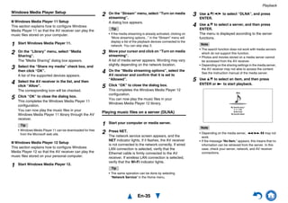 Playback
En-35
Windows Media Player Setup
■ Windows Media Player 11 Setup
This section explains how to configure Windows
Media Player 11 so that the AV receiver can play the
music files stored on your computer.
■ Windows Media Player 12 Setup
This section explains how to configure Windows
Media Player 12 so that the AV receiver can play the
music files stored on your personal computer.
Playing music files on a server (DLNA)
1 Start Windows Media Player 11.
2 On the “Library” menu, select “Media
Sharing”.
The “Media Sharing” dialog box appears.
3 Select the “Share my media” check box, and
then click “OK”.
A list of the supported devices appears.
4 Select the AV receiver in the list, and then
click “Allow”.
The corresponding icon will be checked.
5 Click “OK” to close the dialog box.
This completes the Windows Media Player 11
configuration.
You can now play the music files in your
Windows Media Player 11 library through the AV
receiver.
Tip
• Windows Media Player 11 can be downloaded for free
from the Microsoft web site.
1 Start Windows Media Player 12.
2 On the “Stream” menu, select “Turn on media
streaming”.
A dialog box appears.
Tip
• If the media streaming is already activated, clicking on
“More streaming options...” in the “Stream” menu will
display a list of the playback devices connected to the
network. You can skip step 3.
3 Move your cursor and click on “Turn on media
streaming”.
A list of media server appears. Wording may vary
slightly depending on the network location.
4 On the “Media streaming options”, select the
AV receiver and confirm that it is set to
“Allowed”.
5 Click “OK” to close the dialog box.
This completes the Windows Media Player 12
configuration.
You can now play the music files in your
Windows Media Player 12 library.
1 Start your computer or media server.
2 Press NET.
The network service screen appears, and the
NET indicator lights. If it flashes, the AV receiver
is not connected to the network correctly. If wired
LAN connection is selected, verify that the
Ethernet cable is firmly connected to the AV
receiver. If wireless LAN connection is selected,
verify that the Wi-Fi indicator lights.
Tip
• The same operation can be done by selecting
“Network Service” in the Home menu.
3 Use q/w/e/r to select “DLNA”, and press
ENTER.
4 Use q/w to select a server, and then press
ENTER.
The menu is displayed according to the server
functions.
Note
• The search function does not work with media servers
which do not support this function.
• Photos and movies stored on a media server cannot
be accessed from the AV receiver.
• Depending on the sharing settings in the media server,
the AV receiver may not able to access the content.
See the instruction manual of the media server.
5 Use q/w to select an item, and then press
ENTER or 1 to start playback.
Note
• Depending on the media server, 5/4/3 may not
work.
• If the message “No Item.” appears, this means that no
information can be retrieved from the server. In this
case, check your server, network, and AV receiver
connections.
Artist name
My favorite song 1
dlna
My favorite album
0 :11 / 3:00
 