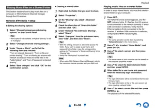 Playback
En-36
This section explains how to play music files on a
computer or NAS (Network Attached Storage)
through the AV receiver.
Windows 8/Windows 7 Setup
■ Setting the sharing options
■ Creating a shared folder Playing music files on a shared folder
In order to enjoy Home Media, you must first create a
shared folder on your computer.
Playing Music Files on a Shared Folder
1 Select “Choose homegroup and sharing
options” on the Control Panel.
Tip
• If this option is not available, verify that “View by:” is set
to “Category”.
2 Select “Change advanced sharing settings”.
3 Under “Home or Work”, verify that the
following items are checked:
“Turn on network discovery”, “Turn on file and
printer sharing”, “Turn on sharing so anyone with
network access can read and write files in the
Public folders”, and “Turn off password protected
sharing”.
4 Select “Save changes” and click “OK” on the
confirmation screen.
1 Right-click the folder that you want to share.
2 Select “Properties”.
3 On the “Sharing” tab, select “Advanced
Sharing”.
4 Check the check box of “Share this folder”
and then click “OK”.
5 Under “Network File and Folder Sharing”,
select “Share”.
6 Select “Everyone” from the pull-down menu,
click “Add”, and then click “Share”.
Tip
• With this setting, everyone is allowed to access the
folder. If you want to assign a user name and
password to the folder, make the corresponding
settings for “Permissions” in “Advanced Sharing” of the
“Sharing” tab.
• Verify that “Workgroup” is properly set.
Note
• When using NAS (Network Attached Storage), refer to
the instruction manual provided with your NAS unit.
1 Press NET.
The network service screen appears, and the
NET indicator lights. If it flashes, the AV receiver
is not connected to the network correctly. If wired
LAN connection is selected, verify that the
Ethernet cable is firmly connected to the AV
receiver. If wireless LAN connection is selected,
verify that the Wi-Fi indicator lights.
Tip
• The same operation can be done by selecting
“Network Service” in the Home menu.
2 Use q/w/e/r to select “Home Media”, and
press ENTER.
3 Use q/w to select a server, and then press
ENTER.
Tip
• The server name of your computer can be viewed on
the computer properties screen.
4 Use q/w to select the desired shared folder
and then press ENTER.
5 When asked for a user name and password,
enter the necessary login information.
Tip
• The login information will be remembered for the next
time you log in.
• The login information is that of the user account set
when creating a shared folder.
6 Use q/w to select a music file and then press
ENTER or 1.
The playback of the selected file starts.
 
