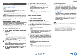 Playback
En-37
You need to connect the AV receiver to your home
network (➔ pages 16, 27).
Tip
• The on-screen information appears only on a TV that is
connected to HDMI outputs.
Remote playback is supported by Windows Media
Player 12.
Remote Playback means you can play the music files
stored on a media server or personal computer with
the AV receiver by operating the controller device in
the home network.
Windows Media Player 12 Setup
This section explains how to configure Windows
Media Player 12 so that the AV receiver can play the
music files stored on your personal computer.
Using Remote Playback
Note
• Remote playback cannot be used in any of the following
cases:
– Network services are being used.
– Contents are being played from a USB device.
– “Agree” is not selected on the “DISCLAIMER” screen
displayed on the TV when you select the NET input
selector on the AV receiver for the first time.
Remote Playback
1 Start Windows Media Player 12.
2 On the “Stream” menu, select “Turn on media
streaming”.
A dialog box appears.
Tip
• If the media streaming is already activated, clicking on
“More streaming options...” in the “Stream” menu will
display a list of the playback devices connected to the
network. You can skip step 3.
3 Move your cursor and click on “Turn on media
streaming”.
A list of media server appears. Wording may vary
slightly depending on the network location.
4 On the “Media streaming options”, select the
AV receiver and confirm that it is set to
“Allowed”.
5 Click “OK” to close the dialog box.
This completes the Windows Media Player 12
configuration.
You can now play the music files in your
Windows Media Player 12 library.
Tip
• On the “Stream” menu, confirm that “Allow remote
control of my Player...” is checked.
1 Turn on the AV receiver.
2 Start Windows Media Player 12.
To enable remote playback, you must first
configure Windows Media Player 12.
3 On Windows Media Player 12, right-click on a
music file.
The right-click menu appears.
Tip
• For selecting another media server, select the desired
media server from the “Other Libraries” menu on
Windows Media Player 12.
4 Select the AV receiver in “Remote playback”.
The “Play to” window appears and playback on
the AV receiver starts. Operations during remote
playback can be made from the “Play to” window
of Windows 8/Windows 7 on your personal
computer.
A playback screen will be displayed on the
connected TV.
Tip
• If the operating system of your personal computer is
Windows 8, click “Play to” and select the AV receiver.
5 Adjusting the Volume.
You can adjust the volume by adjusting the
volume bar in the “Remote playback” window.
The default maximum volume level is 82 (0dB). If
you wish to change this, enter the value from the
Web Setup in your browser. Refer to step 3 of
“Registering Other Internet Radio” for details
(➔ page 34).
The volume value of the remote window and the
volume value of the AV receiver may not always
match.
Adjustments you make to the volume in the AV
receiver will not be reflected in the “Remote
playback” window.
 