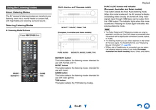 Playback
En-41
About Listening Modes
The AV receiver’s listening modes can transform your
listening room into a movie theater or concert hall,
with high fidelity and stunning surround sound.
Selecting Listening Modes
■ Listening Mode Buttons
MOVIE/TV button
This button selects the listening modes intended for
use with movies and TV.
MUSIC button
This button selects the listening modes intended for
use with music.
GAME button
This button selects the listening modes intended for
use with video games.
THX button
This button selects the THX listening modes.
PURE AUDIO button and indicator
(European, Australian and Asian models)
This button selects the Pure Audio listening mode.
When this mode is selected, the AV receiver’s display
and analog video circuitry are turned off. Only video
signals input through HDMI input can be output from
the HDMI output. The indicator lights when this mode
is selected. Pressing this button again will select the
previous listening mode.
Note
• The Dolby Digital and DTS listening modes can only be
selected if your Blu-ray Disc/DVD player is connected to the
AV receiver with a digital audio connection (coaxial, optical,
or HDMI).
• The listening modes you can select depends on the format
of the input signal. To check the format, see “Displaying
Source Information” (➔ page 49).
• While a pair of headphones is connected, you can select
the following listening modes: Pure Audio (European,
Australian and Asian models), Mono, Direct, and Stereo.
Using the Listening Modes
GAME
THXMOVIE/TV
MUSIC
Press RECEIVER first.
PURE AUDIO MOVIE/TV, MUSIC, GAME,THX
MOVIE/TV, MUSIC, GAME,THX
(North American and Taiwanese models)
(European, Australian and Asian models)
 