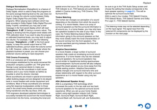 Playback
En-48
Dialogue Normalization
Dialogue Normalization (DialogNorm) is a feature of
Dolby Digital, which is used to keep the programs at
the same average listening level so the user does not
have to change the volume control between Dolby
Digital, Dolby Digital Plus and Dolby TrueHD
programs. When playing back software which has
been encoded in Dolby Digital, Dolby Digital Plus and
Dolby TrueHD, sometimes you may see a brief
message in the front panel display which will read
“DialogNorm: X dB” (X being a numeric value). The
display is showing how the program level relates with
THX calibration level. If you want to play the program
at calibrated theatrical levels, you may wish to adjust
the volume. For example, if you see the following
message: “DialogNorm: + 4 dB” in the front panel
display, to keep the overall output level at THX
calibrated loudness, just turn down the volume control
by 4 dB. However, unlike a movie theater where the
playback loudness is preset, you can choose your
preferred volume setting for best enjoyment.
THX Cinema Processing
THX is an exclusive set of standards and
technologies established by the world-renowned film
production company Lucasfilm Ltd. THX grew from
George Lucas’ personal desire to make your
experience of the film soundtrack in both movie
theaters and in your home theater as faithful as
possible to what the director intended.
Movie soundtracks are mixed in special environments
called dubbing stages and are designed to be played
back in movie theaters with similar equipment and
conditions. Most of those soundtracks are remixed
using flat response loudspeakers similar to those
used in the small home theater environment before
being transferred onto Blu-ray Discs, DVD, etc.
THX engineers developed patented technologies to
accurately translate the sound from the movie theater
environment into the home, correcting the tonal and
spatial errors that occur. On this product, when the
THX indicator is on, THX features are automatically
added in Cinema modes (e.g. THX Cinema, THX
Surround EX).
Timbre Matching
The human ear changes our perception of a sound
depending on the direction from which the sound is
coming. In a movie theater, there is an array of
surround speakers so that the surround information is
all around you. In a home theater, you may only have
two speakers located to the side of your head. In this
case, the Timbre Matching feature filters the
information going to the surround speakers so that
they more closely match the tonal characteristics of
the sound coming from the front speakers. This
ensures seamless panning between the front and
surround speakers.
Adaptive Decorrelation
In a movie theater, a large number of surround
speakers help create an enveloping surround sound
experience. If a home theater only has two sidewall
surround speakers, the surround speakers may
sound similar to headphones lacking spaciousness
and envelopment. Surround sounds will also collapse
toward the closet speaker as you move away from the
middle seating position. Adaptive Decorrelation
slightly changes one surround channel’s time and
phase relationship with respect to the other surround
experience as in a movie theater using only two
speakers.
ASA (Advanced Speaker Array)
ASA is a proprietary THX technology which
processes the audio on the two side and two back
surround speakers for the optional surround sound
experience. When you set up your home theater
system using eight speaker outputs (Left, Center,
Right, Surround Right, Surround Back Right,
Surround Back Left, Surround Left, and Subwoofer),
be sure to go to the THX Audio Setup screen and
choose the setting that closely corresponds to the
back speaker spacing (➔ page 61). This will re-
optimize the surround sound field.
ASA is used in four modes: THX Select2 Cinema,
THX Select2 Music, THX Select2 Games and Dolby
Pro Logic II + THX Select2 Games.
The listening mode may not be selected depending
on the input signal. The signal input from the
external AV components can be displayed by the
function on the next page.
 
