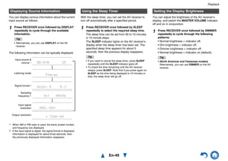 Playback
En-49
You can display various information about the current
input source as follows.
The following information can be typically displayed.
*1 When AM or FM radio is used, the band, preset number,
and frequency are displayed.
*2 If the input signal is digital, the signal format is displayed.
Information is displayed for about three seconds, then
the previously displayed information reappears.
With the sleep timer, you can set the AV receiver to
turn off automatically after a specified period.
You can adjust the brightness of the AV receiver’s
display, and switch the MASTER VOLUME indicator
off and on in conjunction.
Displaying Source Information
1 Press RECEIVER once followed by DISPLAY
repeatedly to cycle through the available
information.
Tip
• Alternatively, you can use DISPLAY on the AV
receiver.
Sampling
frequency*2
Input source &
volume*1
Signal format*2
Listening mode
Input signal
resolution
Output resolution
Using the Sleep Timer
1 Press RECEIVER once followed by SLEEP
repeatedly to select the required sleep time.
The sleep time can be set from 90 to 10 minutes
in 10 minute steps.
The SLEEP indicator lights on the AV receiver’s
display when the sleep timer has been set. The
specified sleep time appears for about 5
seconds, then the previous display reappears.
Tip
• If you need to cancel the sleep timer, press SLEEP
repeatedly until the SLEEP indicator goes off.
• To check the time remaining until the AV receiver
sleeps, press SLEEP. Note that if you press again on
SLEEP as the time being displayed is 10 minutes or
less, the sleep timer will go off.
Setting the Display Brightness
1 Press RECEIVER once followed by DIMMER
repeatedly to cycle through the following
patterns:
• Normal brightness + indicator off.
• Dim brightness + indicator off.
• Dimmer brightness + indicator off.
• Normal brightness + indicator on (default).
Tip
• (North American and Taiwanese models)
Alternatively, you can use DIMMER on the AV
receiver.
 