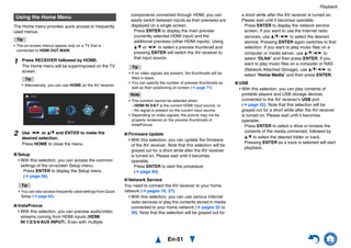 Playback
En-51
The Home menu provides quick access to frequently
used menus.
Tip
• The on-screen menus appear only on a TV that is
connected to HDMI OUT MAIN.
■ Setup
With this selection, you can access the common
settings of the on-screen Setup menu.
Press ENTER to display the Setup menu
(➔ page 56).
■ InstaPrevue
With this selection, you can preview audio/video
streams coming from HDMI inputs (HDMI
IN 1/2/3/4/AUX INPUT). Even with multiple
components connected through HDMI, you can
easily switch between inputs as their previews are
displayed on a single screen.
Press ENTER to display the main preview
(currently selected HDMI input) and the
additional previews (other HDMI inputs). Using
q/w or e/r to select a preview thumbnail and
pressing ENTER will switch the AV receiver to
that input source.
■ Firmware Update
With this selection, you can update the firmware
of the AV receiver. Note that this selection will be
grayed out for a short while after the AV receiver
is turned on. Please wait until it becomes
operable.
Press ENTER to start the procedure
(➔ page 90).
■ Network Service
You need to connect the AV receiver to your home
network (➔ pages 16, 27).
With this selection, you can use various Internet
radio services or play the contents stored in media
connected to your home network (➔ pages 32 to
36). Note that this selection will be grayed out for
a short while after the AV receiver is turned on.
Please wait until it becomes operable.
Press ENTER to display the network service
screen. If you want to use the Internet radio
services, use q/w/e/r to select the desired
service. Pressing ENTER again switches to that
selection. If you want to play music files on a
computer or media server, use q/w/e/r to
select “DLNA” and then press ENTER. If you
want to play music files on a computer or NAS
(Network Attached Storage), use q/w/e/r to
select “Home Media” and then press ENTER.
■ USB
With this selection, you can play contents of
portable players and USB storage devices
connected to the AV receiver’s USB port
(➔ page 32). Note that this selection will be
grayed out for a short while after the AV receiver
is turned on. Please wait until it becomes
operable.
Press ENTER to select a drive or browse the
contents of the media connected, followed by
q/w to select the desired folder or track.
Pressing ENTER as a track is selected will start
playback.
Using the Home Menu
1 Press RECEIVER followed by HOME.
The Home menu will be superimposed on the TV
screen.
Tip
• Alternatively, you can use HOME on the AV receiver.
2 Use e/r or q/w and ENTER to make the
desired selection.
Press HOME to close the menu.
Tip
• You can also access frequently used settings from Quick
Setup (➔ page 52).
Tip
• If no video signals are present, the thumbnails will be
filled in black.
• You can specify the number of preview thumbnails as
well as their positioning on screen (➔ page 71).
Note
• This function cannot be selected when:
– HDMI IN 5/6/7 is the current HDMI input source, or
– No signal is present on the current input source.
• Depending on video signals, the picture may not be
properly rendered on the preview thumbnails of
InstaPrevue.
 