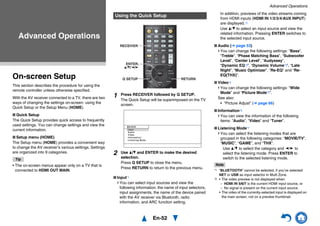 En-52
Advanced Operations
On-screen Setup
This section describes the procedure for using the
remote controller unless otherwise specified.
With the AV receiver connected to a TV, there are two
ways of changing the settings on-screen: using the
Quick Setup or the Setup Menu (HOME).
■ Quick Setup
The Quick Setup provides quick access to frequently
used settings. You can change settings and view the
current information.
■ Setup menu (HOME)
The Setup menu (HOME) provides a convenient way
to change the AV receiver’s various settings. Settings
are organized into 9 categories.
Tip
• The on-screen menus appear only on a TV that is
connected to HDMI OUT MAIN.
■ Input*1
You can select input sources and view the
following information: the name of input selectors,
input assignments, the name of the device paired
with the AV receiver via Bluetooth, radio
information, and ARC function setting.
In addition, previews of the video streams coming
from HDMI inputs (HDMI IN 1/2/3/4/AUX INPUT)
are displayed.*2
Use q/w to select an input source and view the
related information. Pressing ENTER switches to
the selected input source.
■ Audio (➔ page 53)
You can change the following settings: “Bass”,
“Treble”, “Phase Matching Bass”, “Subwoofer
Level”, “Center Level”, “Audyssey”,
“Dynamic EQ*3”, “Dynamic Volume*3”, “Late
Night”, “Music Optimizer”, “Re-EQ” and “Re-
EQ(THX)”.
■ Video*4
You can change the following settings: “Wide
Mode” and “Picture Mode*5”.
See also:
• “Picture Adjust” (➔ page 66)
■ Information*6
You can view the information of the following
items: “Audio”, “Video” and “Tuner”.
■ Listening Mode*7
You can select the listening modes that are
grouped in the following categories: “MOVIE/TV”,
“MUSIC”, “GAME”, and “THX”.
Use q/w to select the category and e/r to
select the listening mode. Press ENTER to
switch to the selected listening mode.
Note
*1 “BLUETOOTH” cannot be selected, if you’ve selected
NET or USB as input selector in Multi Zone.
*2 • The video preview is not displayed when:
– HDMI IN 5/6/7 is the current HDMI input source, or
– No signal is present on the current input source.
• The video of the currently-selected input is displayed on
the main screen, not on a preview thumbnail.
Advanced Operations
Using the Quick Setup
1 Press RECEIVER followed by Q SETUP.
The Quick Setup will be superimposed on the TV
screen.
2 Use q/w and ENTER to make the desired
selection.
Press Q SETUP to close the menu.
Press RETURN to return to the previous menu.
Q SETUP
RECEIVER
ENTER,
q/w/e/r
RETURN
I n p u t
Au d i o
V i d e o
I n fo r m a t i o n
L i s t e n i n g M o d e
B D / DV D
 