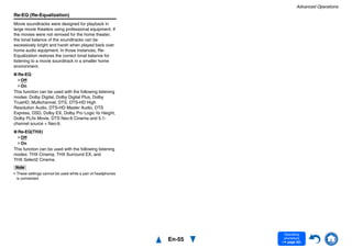 Advanced Operations
En-55
Operating
procedure
(➔ page 52)
Re-EQ (Re-Equalization)
Movie soundtracks were designed for playback in
large movie theaters using professional equipment. If
the movies were not remixed for the home theater,
the tonal balance of the soundtracks can be
excessively bright and harsh when played back over
home audio equipment. In those instances, Re-
Equalization restores the correct tonal balance for
listening to a movie soundtrack in a smaller home
environment.
■ Re-EQ
Off
On
This function can be used with the following listening
modes: Dolby Digital, Dolby Digital Plus, Dolby
TrueHD, Multichannel, DTS, DTS-HD High
Resolution Audio, DTS-HD Master Audio, DTS
Express, DSD, Dolby EX, Dolby Pro Logic IIz Height,
Dolby PLIIx Movie, DTS Neo:6 Cinema and 5.1-
channel source + Neo:6.
■ Re-EQ(THX)
Off
On
This function can be used with the following listening
modes: THX Cinema, THX Surround EX, and
THX Select2 Cinema.
Note
• These settings cannot be used while a pair of headphones
is connected.
 