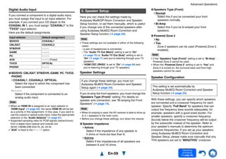Advanced Operations
En-59
Operating
procedure
(➔ page 56)
Digital Audio Input
If you connect a component to a digital audio input,
you must assign that input to an input selector. For
example, if you connect your CD player to the
COAXIAL IN 1, you must assign “COAXIAL1” to the
“TV/CD” input selector.
Here are the default assignments.
■ BD/DVD, CBL/SAT, STB/DVR, GAME, PC, TV/CD,
PHONO
COAXIAL1, COAXIAL2, OPTICAL:
Select the input to which the component has
been connected.
- - - - -:
Select if the component is connected to an
analog audio input.
Note
• When an HDMI IN is assigned to an input selector in
“HDMI Input” (➔ page 58), the same HDMI IN will be set
as a priority in this assignment. In this case, if you want to
use the coaxial or optical audio input, make the appropriate
selection in the “Audio Selector” (➔ page 67).
• Supported sampling rates for PCM signals (stereo/mono)
from a digital input (optical and coaxial) are
32/44.1/48/88.2/96 kHz/16, 20, 24 bit.
• “AUX” is fixed to the “- - - - -” option.
Here you can check the settings made by
Audyssey MultEQ® Room Correction and Speaker
Setup function, or set them manually, which is useful
if you change one of the connected speakers after
using Audyssey MultEQ Room Correction and
Speaker Setup function (➔ page 24).
Note
• These settings are not available in either of the following
cases:
– a pair of headphones is connected.
– The “Audio TV Out (Main)” setting is set to “On”
(➔ page 70) or “Audio TV Out (Sub)” setting is set to
“On” (➔ page 71) and you’re listening through your TV
speakers.
– “HDMI CEC (RIHD)” is set to “On” (➔ page 69) and
you’re listening through your TV speakers.
Speaker Settings
If you bi-amp the front speakers, you must change the
“Speakers Type (Front)” setting. For details on
speaker wire connection, see “Bi-amping the Front
Speakers” (➔ page 14).
Note
• When bi-amping is used, the AV receiver is able to drive up
to 5.1 speakers in the main room.
• Before you change these settings, turn down the volume.
■ Speaker Impedance
4ohms:
Select if the impedance of any speaker is
4 ohms or more but less than 6.
6ohms:
Select if the impedances of all speakers are
between 6 and 16 ohms.
■ Speakers Type (Front)
Normal:
Select this if you’ve connected your front
speakers normally.
Bi-Amp:
Select this if you’ve bi-amped your front
speakers.
■ Powered Zone 2
No
Yes:
Zone 2 speakers can be used (Powered Zone 2
enabled).
Note
• If the “Speakers Type (Front)” setting is set to “Bi-Amp”,
Powered Zone 2 cannot be used.
• When the “Powered Zone 2” setting is set to “Yes” and
Zone 2 is turned on, the surround back and front high
speakers cannot be used.
Speaker Configuration
With these settings, you can specify which speakers
are connected and a crossover frequency for each
speaker. Specify “Full Band” for speakers that can
output low frequency bass sounds adequately, for
example, speakers with a good sized woofer. For
smaller speakers, specify a crossover frequency.
Sounds below the crossover frequency will be output
by the subwoofer instead of the speaker. Refer to
your speaker’s manuals to determine the optimum
crossover frequencies. If you set up your speakers
using Audyssey MultEQ Room Correction and
Speaker Setup, please make sure manually that any
THX speakers are set to “80Hz(THX)” crossover.
Input selector Default assignment
BD/DVD COAXIAL1
CBL/SAT COAXIAL2
STB/DVR - - - - -
GAME - - - - -
PC - - - - -
AUX - - - - - (Fixed)
TV/CD OPTICAL
PHONO - - - - -
2. Speaker Setup
If you change these settings, you must run
Audyssey MultEQ Room Correction and Speaker
Setup again (➔ page 24). This setting is set automatically by
Audyssey MultEQ Room Correction and Speaker
Setup function (➔ page 24).
 
