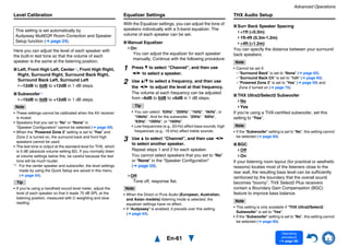 Advanced Operations
En-61
Operating
procedure
(➔ page 56)
Level Calibration
Here you can adjust the level of each speaker with
the built-in test tone so that the volume of each
speaker is the same at the listening position.
■ Left, Front High Left, Center*1, Front High Right,
Right, Surround Right, Surround Back Right,
Surround Back Left, Surround Left
–12dB to 0dB to +12dB in 1 dB steps.
■ Subwoofer*1
–15dB to 0dB to +12dB in 1 dB steps.
Note
• These settings cannot be calibrated when the AV receiver
is muted.
• Speakers that you set to “No” or “None” in
“Speaker Configuration” cannot be selected (➔ page 59).
• When the “Powered Zone 2” setting is set to “Yes” and
Zone 2 is turned on, the surround back and front high
speakers cannot be used.
• The test tone is output at the standard level for THX, which
is 0 dB (absolute volume setting 82). If you normally listen
at volume settings below this, be careful because the test
tone will be much louder.
*1 For the center speaker and subwoofer, the level settings
made by using the Quick Setup are saved in this menu
(➔ page 54).
Tip
• If you’re using a handheld sound level meter, adjust the
level of each speaker so that it reads 75 dB SPL at the
listening position, measured with C-weighting and slow
reading.
Equalizer Settings
With the Equalizer settings, you can adjust the tone of
speakers individually with a 5-band equalizer. The
volume of each speaker can be set.
■ Manual Equalizer
On:
You can adjust the equalizer for each speaker
manually. Continue with the following procedure:
Off:
Tone off, response flat.
Note
• When the Direct or Pure Audio (European, Australian,
and Asian models) listening mode is selected, the
equalizer settings have no effect.
• If “Audyssey” is enabled, it prevails over this setting
(➔ page 64).
THX Audio Setup
■ Surr Back Speaker Spacing
<1ft (<0.3m)
1ft-4ft (0.3m-1.2m)
>4ft (>1.2m)
You can specify the distance between your surround
back speakers.
Note
• Cannot be set if:
– “Surround Back” is set to “None” (➔ page 60).
– “Surround Back Ch” is set to “1ch” (➔ page 60).
– “Powered Zone 2” is set to “Yes” (➔ page 59) and
Zone 2 turned on (➔ page 75).
■ THX Ultra2/Select2 Subwoofer
No
Yes
If you’re using a THX-certified subwoofer, set this
setting to “Yes”.
Note
• If the “Subwoofer” setting is set to “No”, this setting cannot
be selected (➔ page 60).
■ BGC
Off
On
If your listening room layout (for practical or aesthetic
reasons) locates most of the listeners close to the
rear wall, the resulting bass level can be sufficiently
reinforced by the boundary that the overall sound
becomes “boomy”. THX Select2 Plus receivers
contain a Boundary Gain Compensation (BGC)
feature to improve bass balance.
Note
• This setting is only available if “THX Ultra2/Select2
Subwoofer” is set to “Yes”.
• If the “Subwoofer” setting is set to “No”, this setting cannot
be selected (➔ page 60).
This setting is set automatically by
Audyssey MultEQ® Room Correction and Speaker
Setup function (➔ page 24).
1 Press w to select “Channel”, and then use
e/r to select a speaker.
2 Use q/w to select a frequency, and then use
the e/r to adjust the level at that frequency.
The volume at each frequency can be adjusted
from –6dB to 0dB to +6dB in 1 dB steps.
Tip
• You can select: “63Hz”, “250Hz”, “1kHz”, “4kHz”, or
“16kHz”. And for the subwoofer, “25Hz”, “40Hz”,
“63Hz”, “100Hz”, or “160Hz”.
• Low frequencies (e.g., 63 Hz) affect bass sounds; high
frequencies (e.g., 16 kHz) affect treble sounds.
3 Use q to select “Channel”, and then use e/r
to select another speaker.
Repeat steps 1 and 2 for each speaker.
You cannot select speakers that you set to “No”
or “None” in the “Speaker Configuration”
(➔ page 59).
 