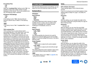 Advanced Operations
En-62
Operating
procedure
(➔ page 56)
■ Loudness Plus
Off
On
When the “Loudness Plus” setting is set to “On”, it is
possible to enjoy even subtle nuances of audio
expression at low volume. This is only available when
the THX listening mode is selected.
■ Preserve THX Settings
Yes
No
If this setting is set to “Yes”, Dynamic EQ and
Dynamic Volume have no effect in THX listening
mode.
Note
• This setting is fixed at “Yes” if “Loudness Plus” is set to
“On”.
THX Loudness Plus
THX Loudness Plus is a new volume control
technology featured in THX Ultra2 Plus™ and THX
Select2 Plus™ Certified receivers. With THX
Loudness Plus, home theater audiences can now
experience the rich details in a surround mix at any
volume level. A consequence of turning the volume
below Reference Level is that certain sound elements
can be lost or perceived differently by the listener.
THX Loudness Plus compensates for the tonal and
spatial shifts that occur when the volume is reduced
by intelligently adjusting ambient surround channel
levels and frequency response. This enables users
experience the true impact of soundtracks regardless
of the volume setting. THX Loudness Plus is
automatically applied when listening in any THX
listening mode. The new THX Cinema, THX Music,
and THX Games modes are tailored to apply the
proper THX Loudness Plus settings for each type of
content.
With the Audio Adjust functions and settings, you can
adjust the sound and listening modes as you like.
Multiplex/Mono
■ Multiplex
Input Channel
Main
Sub
Main/Sub
This setting determines which channel of a stereo
multiplex source is output. Use it to select audio
channels or languages with multiplex sources,
multilingual TV broadcasts, and so on.
■ Mono
Input Channel
Left + Right
Left
Right
This setting specifies the channel to be used for
playing any 2-channel digital source such as Dolby
Digital, or 2-channel analog/PCM source in the Mono
listening mode.
Output Speaker
Center:
Mono audio is output by the center speaker.
Left / Right:
Mono audio is output by the front left and right
speakers.
This setting determines which speakers output mono
audio when the Mono listening mode is selected.
Note
• If the “Center” setting is set to “None” (➔ page 60), this
setting cannot be selected.
Dolby
■ PL IIx Music (2ch Input)
These settings apply to only 2-channel stereo
sources.
If you’re not using any surround back speakers, these
settings apply to Dolby Pro Logic II, not Dolby Pro
Logic IIx.
Panorama
On
Off
With this setting, you can broaden the width of the
front stereo image when using the Dolby Pro Logic IIx
Music listening mode.
Dimension
–3 to 0 to +3
With this setting, you can move the sound field
forward or backward when using the Dolby Pro Logic
IIx Music listening mode. Higher settings move the
sound field backward. Lower settings move it forward.
If the stereo image feels too wide, or there’s too much
surround sound, move the sound field forward to
improve the balance. Conversely, if the stereo image
feels like it’s in mono, or there’s not enough surround
sound, move it backward.
Center Width
0 to 3 to 7
With this setting, you can adjust the width of the
sound from the center speaker when using the Dolby
Pro Logic IIx Music listening mode. Normally, if you’re
using a center speaker, the center channel sound is
output from only the center speaker. (If you’re not
using a center speaker, the center channel sound will
be distributed to the front left and right speakers to
create a phantom center.) This setting controls the
front left, right, and center mix, allowing you to adjust
the weight of the center channel sound.
3. Audio Adjust
 
