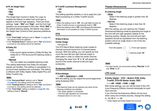 Advanced Operations
En-63
Operating
procedure
(➔ page 56)
■ PL IIz Height Gain
Low
Mid
High
The Height Gain Control in Dolby Pro Logic IIz
enables the listener to select how much gain is
applied to the front high speakers. There are three
settings, “Low”, “Mid” and “High”, and the front high
speakers are accentuated in that order. While “Mid” is
the default listening setting, the listener may adjust
the Height Gain Control to their personal preference.
Note
• If the “Front High” settings is set to “None” (➔ page 60),
this setting cannot be selected.
• If the “Powered Zone 2” setting is set to “Yes” and Zone 2
is turned on, this setting cannot be selected.
■ Dolby EX
Auto:
If the source signal contains a Dolby EX flag, the
Dolby EX or THX Surround EX listening mode is
used.
Manual:
You can select any available listening mode.
This setting determines how Dolby EX encoded
signals are handled. This setting is unavailable if no
surround back speakers are connected. This setting
is effective with Dolby Digital, Dolby Digital Plus and
Dolby TrueHD only.
Note
• If the “Surround Back” setting is set to “None”
(➔ page 60), this setting cannot be selected.
• If the “Powered Zone 2” setting is set to “Yes” and Zone 2
is turned on, this setting cannot be selected.
• If the “Front High” setting is enabled (➔ page 60), this
setting is fixed to “Manual”.
■ TrueHD Loudness Management
Off
On
This setting specifies whether or not to apply the Late
Night processing on a Dolby TrueHD source.
Note
• When this setting is set to “Off”, the Late Night function for
Dolby TrueHD sources is automatically fixed to “Off”.
• When this setting is set to “Off”, the Dialogue Normalization
information is not available for Dolby TrueHD sources.
DTS
■ Neo:6 Music
Center Image
0 to 2 to 5
The DTS Neo:6 Music listening mode creates 6-
channel surround sound from 2-channel stereo
sources. With this setting, you can specify by how
much the front left and right channel output is
attenuated in order to create the center channel.
Changing the value from “0” to “5” will spread the
sound of the center channel to left and right
(outwards).
Audyssey DSX®
■ Soundstage
–3dB to Reference to +3dB
With this setting, you can adjust the sound stage when
using Audyssey DSX.
Note
• This listening mode can be selected only when all the
following conditions are satisfied:
– The center speaker is connected.
– The front high speakers are connected.
– Powered Zone 2 is not in use.
Theater-Dimensional
■ Listening Angle
Wide:
Select if the listening angle is greater than 30
degrees.
Narrow:
Select if the listening angle is less than 30
degrees.
With this setting, you can optimize the Theater-
Dimensional listening mode by specifying the angle of
the front left and right speakers relative to the
listening position. Ideally, the front left and right
speakers should be equidistant from the listening
position and at an angle close to one of the two
available settings.
Note
• For best results, we recommend setting “Narrow” to 20°
and “Wide” to 40°.
LFE Level
■ Dolby Digital*1, DTS*2, Multich PCM, Dolby
TrueHD, DTS-HD Master Audio, DSD*3
–QdB, –20dB, –10dB, or 0dB
With these settings, you can set the level of the LFE
(Low Frequency Effects) channel individually for each
input sources.
If you find that low-frequency effects are too loud
when using one of these sources, change the setting
to –20 dB or –Q dB.
*1 Dolby Digital and Dolby Digital Plus sources
Front left speaker Front right speaker
Listening angle: 30°
 