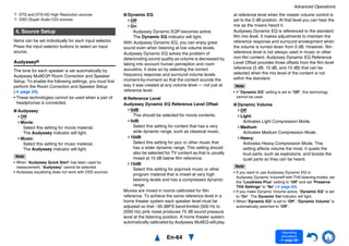 Advanced Operations
En-64
Operating
procedure
(➔ page 56)
*2 DTS and DTS-HD High Resolution sources
*3 DSD (Super Audio CD) sources
Items can be set individually for each input selector.
Press the input selector buttons to select an input
source.
Audyssey®
The tone for each speaker is set automatically by
Audyssey MultEQ® Room Correction and Speaker
Setup. To enable the following settings, you must first
perform the Room Correction and Speaker Setup
(➔ page 24).
• These technologies cannot be used when a pair of
headphones is connected.
■ Audyssey
Off
Movie:
Select this setting for movie material.
The Audyssey indicator will light.
Music:
Select this setting for music material.
The Audyssey indicator will light.
Note
• When “Audyssey Quick Start” has been used for
measurement, “Audyssey” cannot be selected.
• Audyssey equalizing does not work with DSD sources.
■ Dynamic EQ
Off
On:
Audyssey Dynamic EQ® becomes active.
The Dynamic EQ indicator will light.
With Audyssey Dynamic EQ, you can enjoy great
sound even when listening at low volume levels.
Audyssey Dynamic EQ solves the problem of
deteriorating sound quality as volume is decreased by
taking into account human perception and room
acoustics. It does so by selecting the correct
frequency response and surround volume levels
moment-by-moment so that the content sounds the
way it was created at any volume level — not just at
reference level.
■ Reference Level
Audyssey Dynamic EQ Reference Level Offset
0dB:
This should be selected for movie contents.
5dB:
Select this setting for content that has a very
wide dynamic range, such as classical music.
10dB:
Select this setting for jazz or other music that
has a wider dynamic range. This setting should
also be selected for TV content as that is usually
mixed at 10 dB below film reference.
15dB:
Select this setting for pop/rock music or other
program material that is mixed at very high
listening levels and has a compressed dynamic
range.
Movies are mixed in rooms calibrated for film
reference. To achieve the same reference level in a
home theater system each speaker level must be
adjusted so that –30 dBFS band-limited (500 Hz to
2000 Hz) pink noise produces 75 dB sound pressure
level at the listening position. A home theater system
automatically calibrated by Audyssey MultEQ will play
at reference level when the master volume control is
set to the 0 dB position. At that level you can hear the
mix as the mixers heard it.
Audyssey Dynamic EQ is referenced to the standard
film mix level. It makes adjustments to maintain the
reference response and surround envelopment when
the volume is turned down from 0 dB. However, film
reference level is not always used in music or other
non-film content. Audyssey Dynamic EQ Reference
Level Offset provides three offsets from the film level
reference (5 dB, 10 dB, and 15 dB) that can be
selected when the mix level of the content is not
within the standard.
Note
• If “Dynamic EQ” setting is set to “Off”, this technology
cannot be used.
■ Dynamic Volume
Off
Light:
Activates Light Compression Mode.
Medium:
Activates Medium Compression Mode.
Heavy:
Activates Heavy Compression Mode. This
setting affects volume the most. It quiets the
loud parts, such as explosions, and boosts the
quiet parts so they can be heard.
Note
• If you want to use Audyssey Dynamic EQ or
Audyssey Dynamic Volume® with THX listening modes, set
the “Loudness Plus” setting to “Off” and set “Preserve
THX Settings” to “No” (➔ page 62).
• If you make Dynamic Volume active, “Dynamic EQ” is set
to “On”. The Dynamic Vol indicator will light.
• When “Dynamic EQ” is set to “Off”, “Dynamic Volume” is
automatically switched to “Off”.
4. Source Setup
 