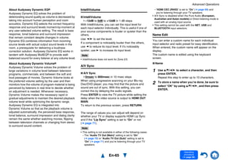 Advanced Operations
En-65
Operating
procedure
(➔ page 56)
About Audyssey Dynamic EQ®
Audyssey Dynamic EQ solves the problem of
deteriorating sound quality as volume is decreased by
taking into account human perception and room
acoustics. Dynamic EQ selects the correct frequency
response and surround levels moment-by-moment at
any user-selected volume setting. The result is bass
response, tonal balance and surround impression
that remain constant despite changes in volume.
Dynamic EQ combines information from incoming
source levels with actual output sound levels in the
room, a prerequisite for delivering a loudness
correction solution. Audyssey Dynamic EQ works in
tandem with Audyssey MultEQ® to provide well-
balanced sound for every listener at any volume level.
About Audyssey Dynamic Volume®
Audyssey Dynamic Volume solves the problem of
large variations in volume level between television
programs, commercials, and between the soft and
loud passages of movies. Dynamic Volume looks at
the preferred volume setting by the user and then
monitors how the volume of program material is being
perceived by listeners in real time to decide whether
an adjustment is needed. Whenever necessary,
Dynamic Volume makes the necessary rapid or
gradual adjustments to maintain the desired playback
volume level while optimizing the dynamic range.
Audyssey Dynamic EQ is integrated into
Dynamic Volume so that as the playback volume is
adjusted automatically, the perceived bass response,
tonal balance, surround impression and dialog clarity
remain the same whether watching movies, flipping
between television channels or changing from stereo
to surround sound content.
IntelliVolume
■ IntelliVolume
–12dB to 0dB to +12dB in 1 dB steps
With IntelliVolume, you can set the input level for
each input selector individually. This is useful if one of
your source components is louder or quieter than the
others.
Use e/r to set the level.
If a component is noticeably louder than the others,
use e to reduce its input level. If it’s noticeably
quieter, use r to increase its input level.
Note
• IntelliVolume does not work for Zone 2/3.
A/V Sync
■ A/V Sync
0msec to 800msec in 10 msec steps
When using progressive scanning on your Blu-ray
Disc/DVD player, you may find that the picture and
sound are out of sync. With this setting, you can
correct this by delaying the audio signals.
Press ENTER to view the TV picture while setting the
delay when the video source is output to HDMI OUT
MAIN.
To return to the previous screen, press RETURN.
The range of values you can adjust will depend on
whether your TV or display supports HDMI Lip Sync
and if the “Lip Sync” setting is set to “On” or not
(➔ page 71).
Note
• This setting is not available in either of the following cases:
– The “Audio TV Out (Main)” setting is set to “On”
(➔ page 70) or “Audio TV Out (Sub)” setting is set to
“On” (➔ page 71) and you’re listening through your TV
speakers.
– “HDMI CEC (RIHD)” is set to “On” (➔ page 69) and
you’re listening through your TV speakers.
• A/V Sync is disabled when the Pure Audio (European,
Australian and Asian models) or Direct listening mode is
used with an analog input source.
• This setting cannot be used with the NET, USB and
BLUETOOTH input selectors.
Name Edit
You can enter a custom name for each individual
input selector and radio preset for easy identification.
When entered, the custom name will appear on the
display.
The custom name is edited using the keyboard
screen.
■ Name
1 Use q/w/e/r to select a character, and then
press ENTER.
Repeat this step to enter up to 10 characters.
2 To store a name when you’re done, be sure to
select “OK” by using q/w/e/r, and then press
ENTER.
 