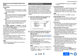 Advanced Operations
En-68
Operating
procedure
(➔ page 56)
Setting the Incoming Digital Signal (Fixed
Mode)
■ Fixed Mode
Off:
The format is detected automatically. If no digital
input signal is present, the corresponding analog
input is used instead.
PCM:
Only 2-channel PCM format input signals will be
heard. If the input signal is not PCM, the PCM
indicator will flash and noise may also be
produced.
DTS:
Only DTS (but not DTS-HD) format input signals
will be heard. If the input signal is not DTS, the
dts indicator will flash and there will be no
sound.
When “HDMI”, “COAXIAL” or “OPTICAL” is selected
in the “Audio Selector” setting, you can then specify
the signal type in “Fixed Mode”.
Normally, the AV receiver detects the signal format
automatically. However, if you experience either of
the following issues when playing PCM or DTS
material, you can manually set the signal format to
PCM or DTS.
• If the beginnings of tracks from a PCM source are
cut off, try setting the format to PCM.
• If noise is produced when fast forwarding or
reversing a DTS CD, try setting the format to DTS.
Note
• The setting will be reset to “Off” when you change the
setting in “Audio Selector”.
You can assign a default listening mode to each input
source that will be selected automatically when you
select each input source. For example, you can set
the default listening mode to be used with Dolby
Digital input signals. You can select other listening
modes during playback, but the mode specified here
will be resumed once the AV receiver has been set to
standby.
■ Analog/PCM/Digital
With this setting, you can specify the listening mode
used when an analog (CD, TV, LD, VHS, MD,
turntable, radio, cassette, cable, satellite, etc.) or
PCM digital (CD, DVD, etc.) audio signal is played.
Note
• For the “AUX” input selector, only “PCM” is available.
■ Mono/Multiplex Source
With this setting, you can specify the listening mode
used when a mono digital audio signal is played
(DVD, etc.).
■ 2ch Source
With this setting, you can specify the listening mode
used when 2-channel (2/0) stereo digital sources,
such as Dolby Digital or DTS, are played.
■ Dolby D/Dolby D Plus/TrueHD
With this setting, you can specify the listening mode
used when Dolby Digital or Dolby Digital Plus
format digital audio signals are played (DVD, etc.).
Specifies the default listening mode for Dolby
TrueHD sources, such as Blu-ray or HD DVD (input
via HDMI).
■ DTS/DTS-ES/DTS-HD
With this setting, you can specify the listening mode
used when DTS or DTS-HD High Resolution format
digital audio signals are played (DVD, LD, CD,
etc.). Specifies the default listening mode for DTS-
HD Master Audio sources, such as Blu-ray or HD
DVD (input via HDMI).
■ Other Multich Source
Specifies the default listening mode for
multichannel PCM sources from HDMI IN such as
DVD-Audio, and DSD multichannel sources such
as Super Audio CD.
5. Listening Mode Preset
1 Use q/w to select the input source that you
want to set, and then press ENTER.
The following menu appears.
2 Use q/w to select the signal format that you
want to set, and then use e/r to select a
listening mode.
Only listening modes that can be used with each
input signal format can be selected (➔ pages 41
to 48).
The “Last Valid” option means that the listening
mode selected last will be used.
The “Straight Decode” option means that
straight decoding listening mode (Dolby Digital,
DTS, etc.) is selected.
Note
• For the “TUNER” input selector, only “Analog” will be
available.
• For the “NET” or “USB” input selector, “Digital” and
“TrueHD“ will be available.
Default listening mode for analog and PCM sources.
Analog/PCM
Mono/Multiplex Source
2ch Source
Dolby D/Dolby D Plus/TrueHD
DTS/DTS-ES/DTS-HD
Other Multich Source
Last Valid e r
5-1. Listening Mode Preset BD/DVD
Last Valid
Last Valid
Last Valid
Last Valid
Last Valid
• For the “BLUETOOTH” input selector, only “Digital” is
available.
 