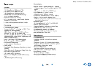Safety Information and Introduction
En-7
Features
Amplifier
• 110 Watts/Channel @ 8 ohms (FTC)
• 170 Watts/Channel @ 6 ohms (IEC)
• 185 Watts/Channel @ 6 ohms (JEITA)
• WRAT–Wide Range Amplifier Technology
(5 Hz to 100 kHz bandwidth)
• Optimum Gain Volume Circuitry
• H.C.P.S. (High Current Power Supply) Massive
High Power Transformer
• 3 Stage Inverted Darlington Amplifier Design
Processing
• THX Select2 Plus Certified
• Incorporates Qdeo™ technology for HDMI Video
Upscaling (to 4K Compatible)
• HDMI (Audio Return Channel, 3D, DeepColor,
x.v.Color, Lip Sync, 4K (up-scaling and
Passthrough), DTS-HD Master Audio, DTS-HD High
Resolution Audio, Dolby TrueHD, Dolby Digital Plus,
DSD and Multi-CH PCM)
• Dolby TrueHD and DTS-HD Master Audio
• Dolby Pro Logic IIz and Audyssey DSX®
• Non-Scaling Configuration
• A-Form Listening Mode Memory
• Direct Mode
• Pure Audio Mode (European, Australian and Asian
models)
• Music Optimizer for Compressed Digital Music files
• Phase Matching Bass System
• 192 kHz/24-bit D/A Converters
• Powerful and Highly Accurate 32-bit Processing
DSP
• Jitter Cleaning Circuit Technology
Connections
• 8 HDMI Inputs (1 on front panel) and 2 Outputs
• 4K (up-scaling and Passthrough*)-compatible HDMI
Inputs
* Compatible with HDMI IN 1 to HDMI IN 4 only
• Onkyo p for System Control
• 3 Digital Inputs (1 Optical/2 Coaxial)
• Component Video Switching (1 Input/1 Output)
• Banana Plug-Compatible Speaker Posts
* In Europe, using banana plugs to connect speakers to an
audio amplifier is prohibited.
• Powered Zone 2
• Bi-Amping Capability for FL/FR with SBL/SBR
• Internet Radio Connectivity
• Network Capability for Streaming Audio Files
• Wi-Fi (Wireless LAN) Connectivity
• Wireless Music Playback via Bluetooth
• Front-Panel USB Input for Memory Devices
• MHL-Enabled AUX Front Input
Miscellaneous
• 40 FM/AM Presets
• Audyssey MultEQ® to correct room acoustic
problems
• Audyssey Dynamic EQ® for loudness correction
• Audyssey Dynamic Volume® to maintain optimal
listening level and dynamic range
• Crossover Adjustment
(40/50/60/70/80/90/100/120/150/200 Hz)
• A/V Sync Control Function (up to 800 ms)
• Auto Standby Function
• On-Screen Display via HDMI
• Preprogrammed u-Compatible Remote
 