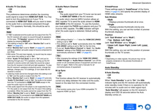 Advanced Operations
En-71
Operating
procedure
(➔ page 56)
■ Audio TV Out (Sub)
Off
On
This preference determines whether the incoming
audio signal is output from HDMI OUT SUB. You may
want to turn this preference on if your TV is
connected to HDMI OUT SUB and you want to listen
to the audio from a connected component through
your TV’s speakers. Normally, this should be set to
“Off”.
Note
• If “On” is selected and the audio can be output from the TV,
the AV receiver will output no sound through its speakers.
In this case, “TV Speaker” appears on the AV receiver’s
display by pressing DISPLAY.
• This setting is fixed to “Off” when “Monitor Out” is set to
“Main” (➔ page 57).
• When “Monitor Out” is set to “Both” (➔ page 57), and this
setting is enabled, set audio output of source component to
2ch PCM.
• With some TVs and input signals, no sound may be output
even when this setting is set to “On”.
• When “Audio TV Out (Sub)” is set to “On” and you’re
listening through your TV’s speakers, turning up the AV
receiver’s volume control will make the sound be output
from the AV receiver’s front left and right speakers. To stop
the AV receiver’s speakers producing sound, change the
settings, change your TV’s settings, or turn down the AV
receiver’s volume.
• Listening mode cannot be changed when this setting is set
to “On” and the audio is output from the TV.
• When “Monitor Out” is set to “Both” (➔ page 57) and only
“Audio TV Out (Sub)” is set to “On”, the audio is not output
from the TV connected to HDMI OUT SUB except in the
case the audio input is via HDMI.
• If the audio signal from the player is not supported by the
TV, the audio is not output from the TV even if this setting
is enabled. When the audio cannot be output from the TV,
(When “Monitor Out” is set to “Both”, the audio cannot be
output form the TV connected to both HDMI OUT MAIN and
HDMI OUT SUB) the audio is output from the speakers
connected to the AV receiver.
■ Audio Return Channel
Off
Auto:
The audio signal from your TV tuner can be sent
to HDMI OUT MAIN of the AV receiver.
The audio return channel (ARC) function allows an
ARC capable TV to send the audio stream to HDMI
OUT MAIN of the AV receiver. To use this function,
you must select the TV/CD input selector and your TV
must be ARC capable. The ARC indicator will light
when the audio signal is detected. Default setting:
“- - - -”
Note
• This setting is fixed to “- - - -” when the “HDMI CEC (RIHD)”
setting is set to “Off”.
• This setting is set to “Auto” automatically when the “HDMI
CEC (RIHD)” setting is set to “On” for the first time.
• If you set “Audio Return Channel” to “Auto”, the “Audio
Selector” settings of the TV/CD input selector will be
automatically switched to “ARC” (➔ page 67).
Tip
• After changing the settings of the “HDMI CEC (RIHD)”,
“HDMI Through” or “Audio Return Channel”, turn off the
power on all connected pieces of equipment and then turn
them on again. Refer to the user’s manuals for all
connected pieces of equipment.
■ Lip Sync
Off
On
This function allows the AV receiver to automatically
correct any delay between the video and the audio,
based on the data from the connected monitor.
Note
• This function works only if your HDMI-compatible TV
supports HDMI Lip Sync.
■ InstaPrevue
These settings apply to “InstaPrevue” of the Home
menu (➔ page 51) and specify the preview display of
HDMI video streams.
Sub Window
Multi:
Displays preview thumbnails all at once.
Single:
Displays preview thumbnails one-by-one.
With this setting, you can set the number of preview
thumbnails displayed.
Position
(with “Sub Window” set to “Multi”)
Top, Bottom, Left, Right
(with “Sub Window” set to “Single”)
Upper Left, Upper Right, Lower Left, Lower
Right
With this setting, you can set the position of preview
thumbnails on the TV screen.
Note
• Depending on video signals, the picture may not be
properly rendered on the preview thumbnails of
InstaPrevue.
Auto Standby
■ Auto Standby
Off
On
When “Auto Standby” is set to “On”, the ASb
indicator lights and the AV receiver will automatically
enter standby mode if there is no operation for 30
minutes with no audio and no video signal input.
“Auto Standby” will appear on the AV receiver’s
display and OSD 30 seconds before the Auto
Standby comes on.
 