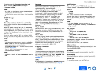 Advanced Operations
En-72
Operating
procedure
(➔ page 56)
Default setting: On (European, Australian and
Asian models), Off (North American and
Taiwanese models)
Note
• Set to “On”, the Auto Standby function may activate itself
during playback with some sources.
• The Auto Standby function does not work when Zone 2/3 is
on.
■ HDMI Through
Off
On
This setting enables or disables the Auto Standby
during HDMI Through by detecting the audio/video
input signal.
When this setting is set to “On”, the AV receiver will
automatically enter standby mode if there is no audio
and no video signal input during HDMI Through for 30
minutes. (The Auto Standby function does not work when
Zone 2/3 is on.)
When this setting is set to “Off”, the status of HDMI
Through is continued regardless of audio/video input
signal.
Tip
• Entering standby mode is possible by setting “HDMI CEC
(RIHD)” to “On” and using CEC-compatible component
regardless of the above-mentioned setting.
See “HDMI CEC (RIHD)” in “7. Hardware Setup” for linked
operation (➔ page 69).
• When the HDMI Through is enabled, the power
consumption slightly increases.
Note
• This setting is fixed to “Off” when “Auto Standby” is set to
“Off”.
Network
This section explains how to configure the AV
receiver’s network settings manually.
After modifying the network settings, you must
confirm the changes by executing “Save”.
If your router’s DHCP server is enabled, you don’t
need to change any of these settings, as the AV
receiver is set to use DHCP to configure itself
automatically by default (i.e., DHCP is set to
“Enable”). If, however, your router’s DHCP server is
disabled (you’re for example using static IP), you’ll
need to configure these settings yourself, in which
case, a knowledge of Ethernet networking is
essential.
What’s DHCP?
DHCP (Dynamic Host Configuration Protocol) is used
by routers, computers, the AV receiver, and other
devices to automatically configure themselves on a
network.
What’s DNS?
The DNS (Domain Name System) translates domain
names into IP addresses. For example, when you
enter a domain name such as www.onkyousa.com in
your Web browser, before accessing the site, your
browser uses DNS to translate this into an IP
address, in this case 63.148.251.142.
■ Network Connection
Wired
Wireless
This setting determines whether you connect the AV
receiver to network by wired LAN or wireless LAN. If
you connect by wireless LAN, select “Wireless”. See
“Performing Wireless LAN Setup” for setting
(➔ page 27).
Tip
• The same setting is available even if “Wireless” is selected
in “Network Connection” in initial setup (➔ page 23).
■ MAC Address
This is the AV receiver’s MAC (Media Access
Control) address. This address cannot be changed.
■ DHCP
Enable
Disable
This setting determines whether or not the AV
receiver uses DHCP to automatically configure its IP
Address, Subnet Mask, Gateway, and DNS Server
settings.
Note
• If you select “Disable”, you must configure the “IP
Address”, “Subnet Mask”, “Gateway”, and “DNS Server”
settings yourself.
■ IP Address
Class A:
“10.0.0.0” to “10.255.255.255”
Class B:
“172.16.0.0” to “172.31.255.255”
Class C:
“192.168.0.0” to “192.168.255.255”
Enter a static IP address provided by your Internet
Service Provider (ISP).
Most routers use Class C IP addresses.
■ Subnet Mask
Enter the subnet mask address provided by your ISP
(typically 255.255.255.0).
■ Gateway
Enter the gateway address provided by your ISP.
■ DNS Server
Enter the DNS server address provided by your ISP.
■ Proxy URL
To use a Web proxy, enter its URL here.
 