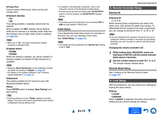 Advanced Operations
En-73
Operating
procedure
(➔ page 56)
■ Proxy Port
If you’re using a Web proxy, enter a proxy port
number here.
■ Network Standby
On
Off
This setting enables or disables control over the
network.
When enabled, the NET indicator will be dimly-lit
while the AV receiver is in standby mode. Note that
the indicator may not light under certain conditions
(➔ page 22).
Note
• When set to “On”, the power consumption slightly
increases in standby mode.
■ Update Notice
Enable
Disable
When this setting is enabled, you will be notified if a
firmware update via network of high importance is
available.
Note
• Selecting “Never Remind me” on the notification window
will switch this setting to “Disable” (➔ page 22).
• For details on the update notification, see “Firmware
Update Notification” (➔ page 22).
■ Bluetooth
This setting enables the AV receiver to pair with
Bluetooth-enabled device.
Status
Press ENTER button to display “Now Pairing” and
start pairing.
Tip
• If pairing setting is not set, “Ready” appears on-screen
display. The name of the device paired with the AV receiver
is displayed if pairing setting is set.
• For details on the Bluetooth connection, refer to the
instruction manual of the Bluetooth-enabled device.
• The pairing can be done by holding down BLUETOOTH
button on the AV receiver until BLUETOOTH indicator
flashes.
Note
• This setting cannot be selected if you’ve selected NET or
USB as input selector in Multi Zone.
Initial Setup
If you skipped the initial setup wizard, for example on
first-time use, you can reaccess it from here.
See “Initial Setup” (➔ page 22).
Note
• This setting cannot be selected if the “Monitor Out” setting
is set to “Sub”.
Remote ID
■ Remote ID
1, 2, or 3
When several Onkyo components are used in the
same room, their remote ID codes may overlap. To
differentiate the AV receiver from other components,
you can change its remote ID from “1”, to “2” or “3”.
Note
• If you do change the AV receiver’s remote ID, be sure to
change the remote controller to the same ID (see below),
otherwise, you won’t be able to control it with the remote
controller.
Changing the remote controller’s ID
Remote Mode Setup
See “Looking up for Remote Control Codes”
(➔ page 76).
With this preference, you can protect your settings by
locking the setup menus.
■ Setup
Locked
Unlocked
When “Locked” is selected, the setup menus will be
locked and you cannot change any setting.
8. Remote Controller Setup
1 While holding down RECEIVER, press and
hold down Q SETUP until the remote indicator
lights (about 3 seconds).
2 Use the number buttons to enter ID 1, 2, or 3.
The remote indicator flashes twice.
9. Lock Setup
 