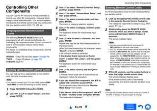 En-76
Operating
procedure
(➔ page 56)
Controlling Other Components
Controlling Other
Components
You can use the AV receiver’s remote controller to
control your other AV components, including those
made by other manufacturers. This section explains
how to enter the remote control code for a component
that you want to control: DVD, TV, CD, etc.
The following REMOTE MODE buttons are
preprogrammed with remote control codes for
controlling the components listed. You do not need to
enter a remote control code to control these
components.
For details on controlling these components, see the
indicated pages.
You can look up for an appropriate remote control
code from the on-screen menu.
Note
• You need to connect your TV to the HDMI output (HDMI
OUT MAIN) to make the following on-screen setting.
You’ll need to enter a code for each component that
you want to control.
Note
• Though the provided remote control codes are correct at
the time of release, they are subject to change.
Preprogrammed Remote Control
Codes
BD/DVD Onkyo Blu-ray Disc player (➔ page 78)
TV/CD Onkyo CD player (➔ page 77)
STB/DVR Apple TV
Looking up for Remote Control Codes
1 Press RECEIVER followed by HOME.
2 Use e/r or q/w to select “Setup”, and then
press ENTER.
3 Use q/w to select “Remote Controller Setup”,
and then press ENTER.
4 Use q/w to select “Remote Mode Setup”, and
then press ENTER.
5 Use q/w to select a remote mode, and then
press ENTER.
The menu of category selection appears.
6 Use q/w to select a category, and then press
ENTER.
The keyboard screen for brand name input
appears.
7 Use q/w/e/r to select a character, and then
press ENTER.
Repeat this step for the first three characters of
the brand name.
When you have entered the 3rd character, select
“Search” and press ENTER.
A list of brand names is retrieved.
If the desired brand name is not found:
Use r to select “Not Listed”, and then press
ENTER.
The keyboard screen for brand name input
appears.
8 Use q/w to select a brand, and then press
ENTER.
A remote control code with its instructions are
displayed. Follow the procedure.
9 If you can control the component, use q/w to
select “OK”, and then press ENTER.
The on-screen menu returns to the “Remote
Mode Setup” front screen.
If you cannot control the component, use q/w
to select “Try Next Code” and press ENTER.
The next code is displayed.
Entering Remote Control Codes
1 Look up the appropriate remote control code
in the separate Remote Control Codes list.
The codes are organized by category (e.g., DVD
player, TV, etc.).
2 While holding down the REMOTE MODE
button to which you want to assign a code,
press and hold down DISPLAY (about 3
seconds).
The remote indicator lights.
Note
• Remote control codes cannot be entered for
RECEIVER and the multi zone button.
• Only TV remote control codes can be entered for TV.
• Except for RECEIVER, TV, and the multi zone button,
remote control codes from any category can be
assigned for the REMOTE MODE buttons. However,
these buttons also work as input selector buttons, so
choose a REMOTE MODE button that corresponds
with the input to which you connect your component.
For example, if you connect your CD player to the CD
input, choose TV/CD when entering its remote control
code.
3 Within 30 seconds, use the number buttons to
enter the 5-digit remote control code.
The remote indicator flashes twice.
If the remote control code is not entered
successfully, the remote indicator will flash once
slowly.
 