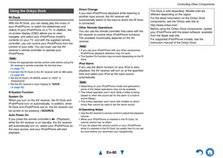 Controlling Other Components
En-80
RI Dock
With the RI Dock, you can easily play the music of
your iPod/iPhone, or watch the slideshows and
videos of your iPod/iPhone on a TV. In addition, the
on-screen display (OSD) allows you to view,
navigate, and select your iPod/iPhone model’s
contents on your TV, and with the supplied remote
controller, you can control your iPod/iPhone from the
comfort of your sofa. You can even use the AV
receiver’s remote controller to operate your
iPod/iPhone.
Note
• Enter the appropriate remote control code before using the
AV receiver’s remote controller for the first time
(➔ page 77).
• Connect the RI Dock to the AV receiver with an u cable
(➔ page 20).
• Set the RI Dock’s RI MODE switch to “HDD” or
“HDD/DOCK”.
• Set the AV receiver’s Input Display to “DOCK”
(➔ page 50).
■ System Function
System On
When you turn on the AV receiver, the RI Dock and
iPod/iPhone turn on automatically. In addition, when
RI Dock and iPod/iPhone are on, the AV receiver can
be turned on by pressing 8SOURCE.
Auto Power On
If you press the remote controller’s 1 (Playback)
while the AV receiver is on standby, the AV receiver
will automatically turn on, select your iPod/iPhone as
the input source, and your iPod/iPhone will start
playback.
Direct Change
If you start iPod/iPhone playback while listening to
another input source, the AV receiver will
automatically switch to the input to which the RI Dock
is connected.
Other Remote Operations
You can use the remote controller that came with the
AV receiver to control other iPod/iPhone functions.
The available functionality depends on the AV
receiver.
Note
• If you use your iPod/iPhone with any other accessories,
iPod/iPhone playback detection may not work.
• The System On function may not work depending on the RI
Dock.
iPod Alarm
If you use the Alarm function on your iPod to start
playback, the AV receiver will turn on at the specified
time and select your iPod as the input source
automatically.
Note
• Depending on your iPod/iPhone model and generation,
some of the linked operations may not be available.
• This linked operation won’t work while a video is being
played or when the sound set for the alarm is a built-in
sound (Beep).
• This linked operation won’t work with models on which
music files cannot be used to set the alarm sound.
■ Operating Notes
• Use the AV receiver’s volume control to adjust the playback
volume.
• While your iPod/iPhone is inserted in the RI Dock, its
volume control has no effect.
• If you do adjust the volume control on your iPod/iPhone
while it’s inserted in the RI Dock, be careful that it’s not set
too loud before you reconnect your headphones.
Using the Onkyo Dock The Dock is sold separately. Models sold are
different depending on the region.
For the latest information on the Onkyo Dock
components, see the Onkyo web site at:
http://www.onkyo.com
Before using the Onkyo Dock components, update
your iPod/iPhone with the latest software, available
from the Apple web site.
For supported iPod/iPhone models, see the
instruction manual of the Onkyo Dock.
 