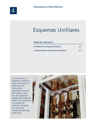 4.1 Definición de Esquemas Unifilares
4.2 Representación de Esquemas Secundarios
La función de un
diagrama unifilar es
la de suministrar en
forma concisa
información
significativa acerca
del sistema. Este
tipo de diagramas
representan todas las
partes que componen
un sistema de
potencia, tomando
en cuenta las
conexiones que hay
entre ellos.
44
47
4
Interpretación de Planos Eléctricos
Esquemas Unifilares
TEMAS DEL CAPÍTULO 4
 