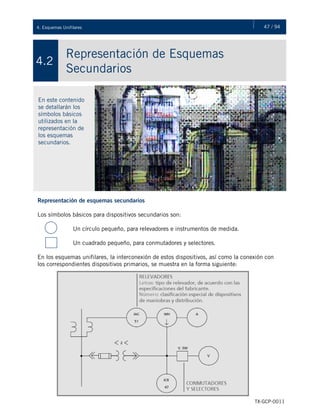 47 / 944. Esquemas Unifilares
TX-GCP-0011
Representación de Esquemas
Secundarios
4.2
En este contenido
se detallarán los
símbolos básicos
utilizados en la
representación de
los esquemas
secundarios.
Representación de esquemas secundarios
Los símbolos básicos para dispositivos secundarios son:
Un círculo pequeño, para relevadores e instrumentos de medida.
Un cuadrado pequeño, para conmutadores y selectores.
En los esquemas unifilares, la interconexión de estos dispositivos, así como la conexión con
los correspondientes dispositivos primarios, se muestra en la forma siguiente:
 