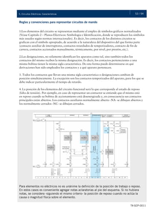53 / 945. Circuitos Eléctricos: Características
TX-GCP-0011
Reglas y convenciones para representar circuitos de mando
1.Los elementos del circuito se representan mediante el empleo de símbolos gráficos normalizados
(Véase Capítulo 2 – Planos Eléctricos: Simbología e Identificación, donde se reproducen los símbolos
más usuales según normas internacionales). Es decir, los contactos de los distintos circuitos se
grafican con el símbolo apropiado, de acuerdo a la naturaleza del dispositivo del que forma parte
(contacto auxiliar de interruptores, contactos retardados de temporizadores, contacto de fin de
carrera, contactos accionados manualmente, térmicamente, por nivel, por presión, etc.).
2.Las designaciones, no solamente identifican los aparatos como tal, sino también todos los
contactos del mismo reciben la misma designación. Es decir, los contactos pertenecientes a una
misma bobina tienen la misma sigla característica. De esta forma puede determinarse en qué
derivaciones han sido empleados los contactos y a qué aparato pertenecen.
3. Todos los contactos que llevan una misma sigla característica o designaciones cambian de
posición simultáneamente. La excepción son los contactos temporizados del aparato, para los que se
debe indicar particularmente el tiempo de retardo.
4. La posición de los elementos del circuito funcional será la que corresponda al estado de reposo
(falta de tensión). Por ejemplo, en caso de representar un contactor se entiende que el mismo está
en reposo cuando su bobina de accionamiento está desenergizada y, en consecuencia sus contactos
principales están abiertos. Los contactos auxiliares normalmente abierto -NA- se dibujan abiertos y
los normalmente cerrados -NC- se dibujan cerrados.
Para elementos no eléctricos no es unánime la definición de la posición de trabajo o reposo.
En estos casos es conveniente agregar notas aclaratorias al pie del esquema. Si no hubiera
notas, se considera -siguiendo el mismo criterio- la posición de reposo cuando no actúa la
causa o magnitud física sobre el elemento.
 