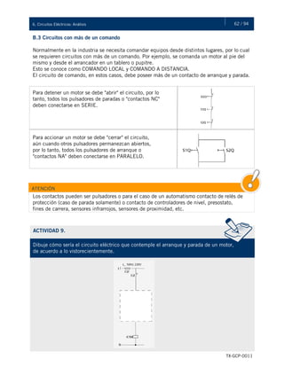 62 / 946. Circuitos Eléctricos: Análisis
TX-GCP-0011
B.3 Circuitos con más de un comando
Normalmente en la industria se necesita comandar equipos desde distintos lugares, por lo cual
se requieren circuitos con más de un comando. Por ejemplo, se comanda un motor al pie del
mismo y desde el arrancador en un tablero o pupitre.
Esto se conoce como COMANDO LOCAL y COMANDO A DISTANCIA.
El circuito de comando, en estos casos, debe poseer más de un contacto de arranque y parada.
Para detener un motor se debe "abrir" el circuito, por lo
tanto, todos los pulsadores de paradas o "contactos NC"
deben conectarse en SERIE.
Para accionar un motor se debe "cerrar" el circuito,
aún cuando otros pulsadores permanezcan abiertos,
por lo tanto, todos los pulsadores de arranque o
"contactos NA" deben conectarse en PARALELO.
ATENCIÓN
Los contactos pueden ser pulsadores o para el caso de un automatismo contacto de relés de
protección (caso de parada solamente) o contacto de controladores de nivel, presostato,
fines de carrera, sensores infrarrojos, sensores de proximidad, etc.
ACTIVIDAD 9.
Dibuje cómo sería el circuito eléctrico que contemple el arranque y parada de un motor,
de acuerdo a lo vistorecientemente.
 