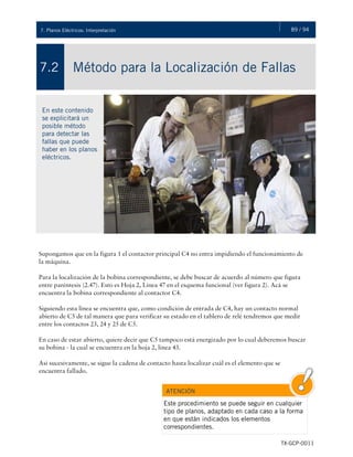 89 / 947. Planos Eléctricos: Interpretación
TX-GCP-0011
Interpretación de Planos Eléctricos
Método para la Localización de Fallas7.2
En este contenido
se explicitará un
posible método
para detectar las
fallas que puede
haber en los planos
eléctricos.
Supongamos que en la figura 1 el contactor principal C4 no entra impidiendo el funcionamiento de
la máquina.
Para la localización de la bobina correspondiente, se debe buscar de acuerdo al número que figura
entre paréntesis (2.47). Esto es Hoja 2, Línea 47 en el esquema funcional (ver figura 2). Acá se
encuentra la bobina correspondiente al contactor C4.
Siguiendo esta línea se encuentra que, como condición de entrada de C4, hay un contacto normal
abierto de C5 de tal manera que para verificar su estado en el tablero de relé tendremos que medir
entre los contactos 23, 24 y 25 de C5.
En caso de estar abierto, quiere decir que C5 tampoco está energizado por lo cual deberemos buscar
su bobina - la cual se encuentra en la hoja 2, línea 43.
Así sucesivamente, se sigue la cadena de contacto hasta localizar cuál es el elemento que se
encuentra fallado.
ATENCIÓN
Este procedimiento se puede seguir en cualquier
tipo de planos, adaptado en cada caso a la forma
en que están indicados los elementos
correspondientes.
 