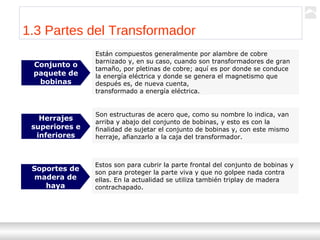 Transformadores
Ternium | Capacitación
10
Están compuestos generalmente por alambre de cobre
barnizado y, en su caso, cuando son transformadores de gran
tamaño, por pletinas de cobre; aquí es por donde se conduce
la energía eléctrica y donde se genera el magnetismo que
después es, de nueva cuenta,
transformado a energía eléctrica.
Conjunto o
paquete de
bobinas
1.3 Partes del Transformador
Son estructuras de acero que, como su nombre lo indica, van
arriba y abajo del conjunto de bobinas, y esto es con la
finalidad de sujetar el conjunto de bobinas y, con este mismo
herraje, afianzarlo a la caja del transformador.
Herrajes
superiores e
inferiores
Estos son para cubrir la parte frontal del conjunto de bobinas y
son para proteger la parte viva y que no golpee nada contra
ellas. En la actualidad se utiliza también triplay de madera
contrachapado.
Soportes de
madera de
haya
 