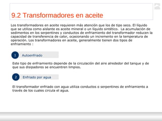 Transformadores
Ternium | Capacitación
101
9.2 Transformadores en aceite
Los transformadores en aceite requieren más atención que los de tipo seco. El líquido
que se utiliza como aislante es aceite mineral o un líquido sintético. La acumulación de
sedimentos en los serpentines y conductos de enfriamiento del transformador reducen la
capacidad de transferencia de calor, ocasionando un incremento en la temperatura de
operación. Los transformadores en aceite, generalmente tienen dos tipos de
enfriamiento :
1 Autoenfriado
Este tipo de enfriamiento depende de la circulación del aire alrededor del tanque y de
que sus disipadores se encuentren limpios.
2 Enfriado por agua
El transformador enfriado con agua utiliza conductos o serpentines de enfriamiento a
través de los cuales circula el agua.
 