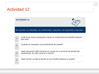 Transformadores
Ternium | Capacitación
102
Actividad 12
ACTIVIDAD 12
De acuerdo a lo estudiado con anterioridad, responda a las siguientes preguntas:
2
¿Cuándo es necesario el procedimiento de secado?
¿Qué precaución debe tomarse en cuenta en un proceso de secado por
combinación de calor externo e interno?3
¿Qué función cumple el líquido en los transformadores en aceite?
4
1
¿Cuál es la mayor precaución a tener en cuenta para los transformadores
tipo seco?
 