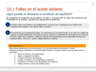 Transformadores
Ternium | Capacitación
107
¿Qué sucede al romperse la condición de equilibrio?
Al romperse la condición de equilibrio, es decir, al aumentar el valor de contenido de
humedad en el aceite, resultan los siguientes problemas:
10.1 Fallas en el aceite aislante
El aceite cede su humedad a los aislamientos, lo cual da por resultado que el aislamiento
envejezca más rápido y, por tanto, falle y se dañe.
1
El incremento de humedad del aceite, se manifiesta en una disminución en el valor de voltaje de
ruptura o rigidez dieléctrica. El aceite se satura cuando su contenido de humedad es de 100 ppm
(0.01%). Bajo esta condición, cualquier adición será absorbida por los materiales fibrosos del
transformador, como son: cartón, papel aislante y madera.
2
MANTENIMIENTO
Bajo estas condiciones de contaminación, en transformadores pequeños (y hasta
donde es práctico realizarlo) es recomendable sustituir el aceite, para lo cual se debe hacer lo
siguiente:
1. Sacar el núcleo y los devanados;
2. Sacar y desechar el aceite;
3. Limpiar el interior del tanque;
4. Limpiar el núcleo y los devanados y secarlos;
5. Introducir el núcleo y los devanados en el tanque;
6. Sellar y llenar a vacío con aceite nuevo.
 
