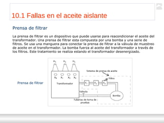 Transformadores
Ternium | Capacitación
108
Prensa de filtrar
La prensa de filtrar es un dispositivo que puede usarse para reacondicionar el aceite del
transformador. Una prensa de filtrar esta compuesta por una bomba y una serie de
filtros. Se usa una manguera para conectar la prensa de filtrar a la válvula de muestreo
de aceite en el transformador. La bomba fuerza al aceite del transformador a través de
los filtros. Este tratamiento se realiza estando el transformador desenergizado.
Prensa de filtrar
10.1 Fallas en el aceite aislante
 