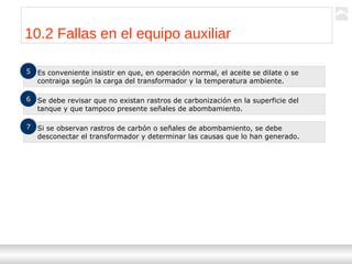 Transformadores
Ternium | Capacitación
111
10.2 Fallas en el equipo auxiliar
Es conveniente insistir en que, en operación normal, el aceite se dilate o se
contraiga según la carga del transformador y la temperatura ambiente.
5
Se debe revisar que no existan rastros de carbonización en la superficie del
tanque y que tampoco presente señales de abombamiento.
6
Si se observan rastros de carbón o señales de abombamiento, se debe
desconectar el transformador y determinar las causas que lo han generado.
7
 
