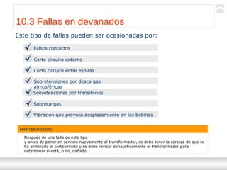 Transformadores
Ternium | Capacitación
112
10.3 Fallas en devanados
Este tipo de fallas pueden ser ocasionadas por:
Falsos contactos
Corto circuito externo
Corto circuito entre espiras
Sobretensiones por descargas
atmosféricas
Sobretensiones por transitorios
Sobrecargas
Vibración que provoca desplazamiento en las bobinas
MANTENIMIENTO
Después de una falla de este tipo
y antes de poner en servicio nuevamente al transformador, se debe tener la certeza de que se
ha eliminado el cortocircuito y se debe revisar exhaustivamente el transformador para
determinar si está, o no, dañado.
 