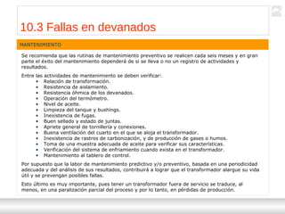 Transformadores
Ternium | Capacitación
115
Se recomienda que las rutinas de mantenimiento preventivo se realicen cada seis meses y en gran
parte el éxito del mantenimiento dependerá de si se lleva o no un registro de actividades y
resultados.
Entre las actividades de mantenimiento se deben verificar:
• Relación de transformación.
• Resistencia de aislamiento.
• Resistencia óhmica de los devanados.
• Operación del termómetro.
• Nivel de aceite.
• Limpieza del tanque y bushings.
• Inexistencia de fugas.
• Buen sellado y estado de juntas.
• Apriete general de tornillería y conexiones.
• Buena ventilación del cuarto en el que se aloja el transformador.
• Inexistencia de rastros de carbonización, y de producción de gases o humos.
• Toma de una muestra adecuada de aceite para verificar sus características.
• Verificación del sistema de enfriamiento cuando exista en el transformador.
• Mantenimiento al tablero de control.
Por supuesto que la labor de mantenimiento predictivo y/o preventivo, basada en una periodicidad
adecuada y del análisis de sus resultados, contribuirá a lograr que el transformador alargue su vida
útil y se prevengan posibles fallas.
Esto último es muy importante, pues tener un transformador fuera de servicio se traduce, al
menos, en una paralización parcial del proceso y por lo tanto, en pérdidas de producción.
MANTENIMIENTO
10.3 Fallas en devanados
 