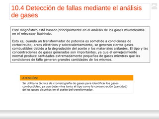 Transformadores
Ternium | Capacitación
119
10.4 Detección de fallas mediante el análisis
de gases
Este diagnóstico está basado principalmente en el análisis de los gases muestreados
en el relevador Buchholz.
Esto es, cuando un transformador de potencia es sometido a condiciones de
cortocircuito, arcos eléctricos y sobrecalentamiento, se generan ciertos gases
combustibles debido a la degradación del aceite y los materiales aislantes. El tipo y las
concentraciones de gases generados son importantes, ya que el envejecimiento
normal produce cantidades extremadamente pequeñas de gases mientras que las
condiciones de falla generan grandes cantidades de los mismos.
¡ATENCIÓN!
Se utiliza la técnica de cromatografía de gases para identificar los gases
combustibles, ya que determina tanto el tipo como la concentración (cantidad)
de los gases disueltos en el aceite del transformador.
 