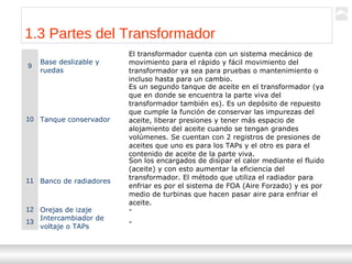Transformadores
Ternium | Capacitación
14
1.3 Partes del Transformador
9
Base deslizable y
ruedas
El transformador cuenta con un sistema mecánico de
movimiento para el rápido y fácil movimiento del
transformador ya sea para pruebas o mantenimiento o
incluso hasta para un cambio.
10 Tanque conservador
Es un segundo tanque de aceite en el transformador (ya
que en donde se encuentra la parte viva del
transformador también es). Es un depósito de repuesto
que cumple la función de conservar las impurezas del
aceite, liberar presiones y tener más espacio de
alojamiento del aceite cuando se tengan grandes
volúmenes. Se cuentan con 2 registros de presiones de
aceites que uno es para los TAPs y el otro es para el
contenido de aceite de la parte viva.
11 Banco de radiadores
Son los encargados de disipar el calor mediante el fluido
(aceite) y con esto aumentar la eficiencia del
transformador. El método que utiliza el radiador para
enfriar es por el sistema de FOA (Aire Forzado) y es por
medio de turbinas que hacen pasar aire para enfriar el
aceite.
12 Orejas de izaje -
13
Intercambiador de
voltaje o TAPs
-
 