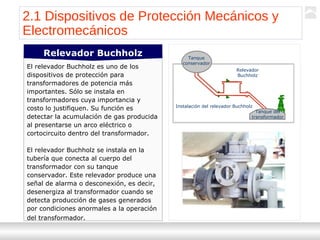 Transformadores
Ternium | Capacitación
17
Tanque
conservador
Tanque del
transformador
Relevador
Buchholz
Instalación del relevador Buchholz
El relevador Buchholz es uno de los
dispositivos de protección para
transformadores de potencia más
importantes. Sólo se instala en
transformadores cuya importancia y
costo lo justifiquen. Su función es
detectar la acumulación de gas producida
al presentarse un arco eléctrico o
cortocircuito dentro del transformador.
El relevador Buchholz se instala en la
tubería que conecta al cuerpo del
transformador con su tanque
conservador. Este relevador produce una
señal de alarma o desconexión, es decir,
desenergiza al transformador cuando se
detecta producción de gases generados
por condiciones anormales a la operación
del transformador.
Relevador Buchholz
2.1 Dispositivos de Protección Mecánicos y
Electromecánicos
 